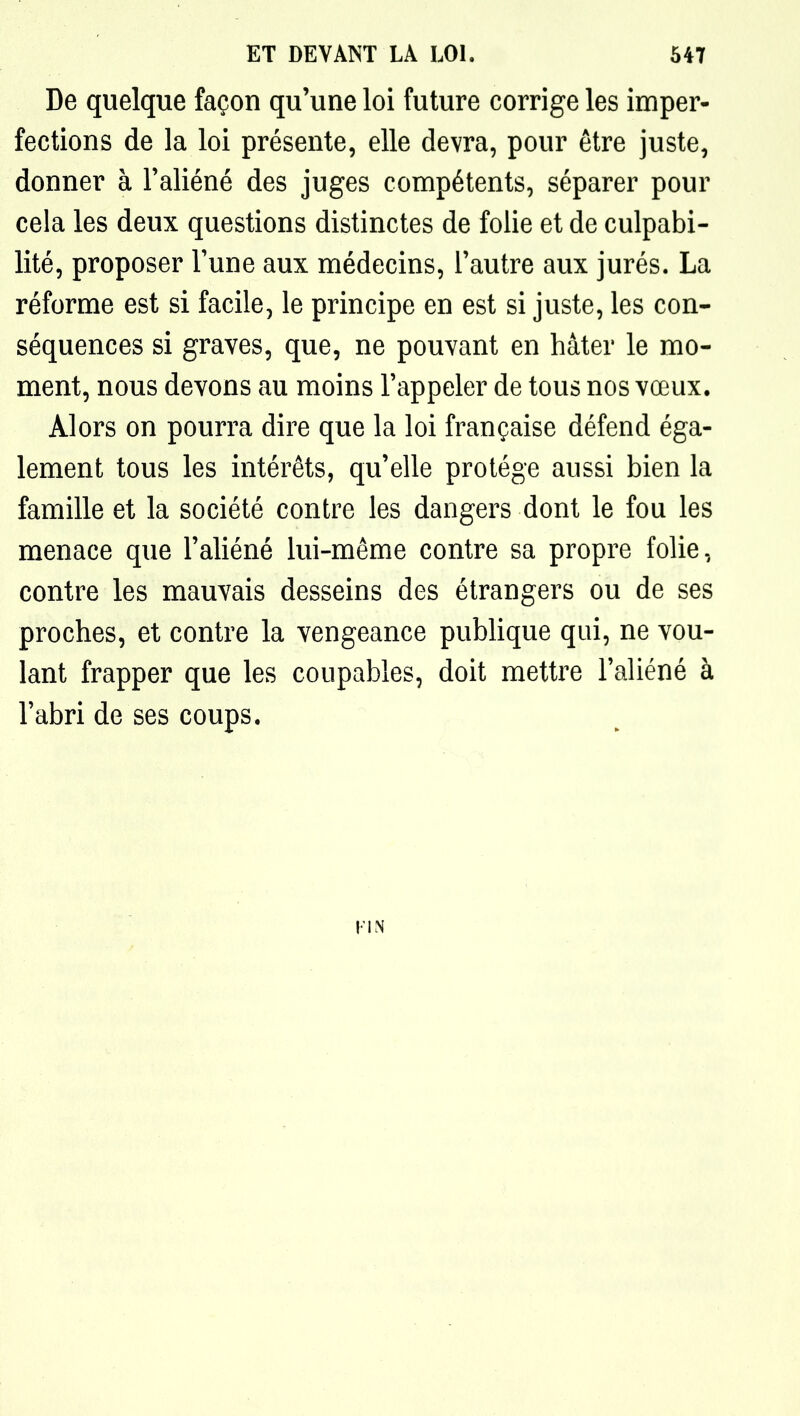 De quelque façon qu'une loi future corrige les imper- fections de la loi présente, elle devra, pour être juste, donner à Faliéné des juges compétents, séparer pour cela les deux questions distinctes de folie et de culpabi- lité, proposer Tune aux médecins, l'autre aux jurés. La réforme est si facile, le principe en est si juste, les con- séquences si graves, que, ne pouvant en hâter le mo- ment, nous devons au moins l'appeler de tous nos vœux. Alors on pourra dire que la loi française défend éga- lement tous les intérêts, qu'elle protège aussi bien la famille et la société contre les dangers dont le fou les menace que l'aliéné lui-même contre sa propre folie, contre les mauvais desseins des étrangers ou de ses proches, et contre la vengeance pubHque qui, ne vou- lant frapper que les coupables, doit mettre l'aliéné à l'abri de ses coups.