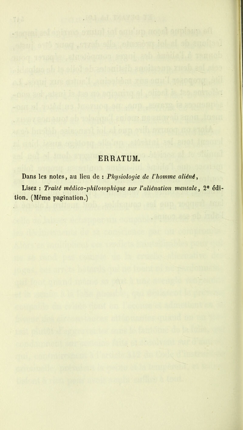 ERRATUM. Dans les notes, au lieu de : Physiologie de l'homme aliéné. Lisez : Traité médico-philosophique sur Valiénation mentale, 2® édi- tion. (Même pagination.)