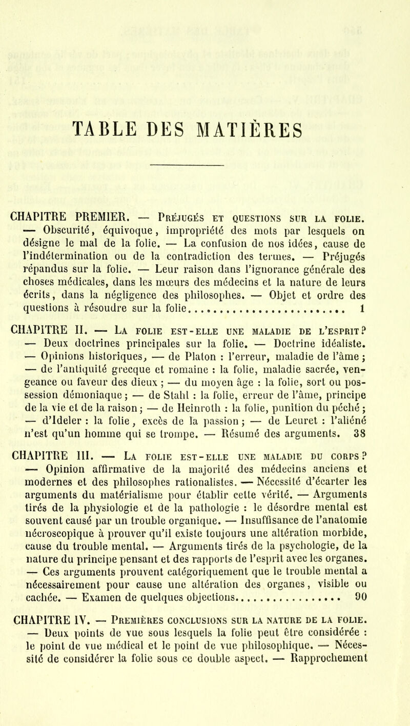 TABLE DES MATIÈRES CHAPITRE PREMIER. — Préjugés et questions sur la folie. — Obscurité, équivoque, impropriété des mots par lesquels on désigne le mal de la folie. — La confusion de nos idées, cause de l'indétermination ou de la contradiction des termes. — Préjugés répandus sur la folie. — Leur raison dans l'ignorance générale des choses médicales, dans les mœurs des médecins et la nature de leurs écrits, dans la négligence des philosophes. — Objet et ordre des questions à résoudre sur la folie 1 CHAPITRE II, — La folie est-elle une maladie de l'esprit? — Deux doctrines principales sur la folie. — Doctrine idéaliste. — Opinions historiques^ — de Platon : l'erreur, maladie de l'àme ; — de l'antiquité grecque et romaine : la folie, maladie sacrée, ven- geance ou faveur des dieux ; — du moyen âge : la foiie, sort ou pos- session démoniaque ; — de Stahl : la folie, erreur de l'âme, principe de la vie et de la raison ; — de Heinroth : la folie, punition du péché ; — d'Ideler : la folie, excès de la passion ; — de Leuret : l'aliéné n'est qu'un homme qui se trompe. — Résumé des arguments. 38 CHAPITRE III. — La folie est-elle une maladie du corps? — Opinion affirmative de la majorité des médecins anciens et modernes et des philosophes rationalistes. — Nécessité d'écarter les arguments du matérialisme pour établir cette vérité. — Arguments tirés de la physiologie et de la pathologie : le désordre mental est souvent causé par un trouble organique. — Insuffisance de l'anatomie nécroscopique à prouver qu'il existe toujours une altération morbide, cause du trouble mental. — Arguments tirés de la psychologie, de la nature du principe pensant et des rapports de l'esprit avec les organes. — Ces arguments prouvent catégoriquement que le trouble mental a nécessairement pour cause une altération des organes, visible ou cachée. — Examen de quelques objections 90 CHAPITRE IV. — Premières conclusions sur la nature de la folie. — Deux points de vue sous lesquels la folie peut être considérée : le point de vue médical et le point de vue philosophique. — Néces- sité de considérer la folie sous ce double aspect. — Rapprochement