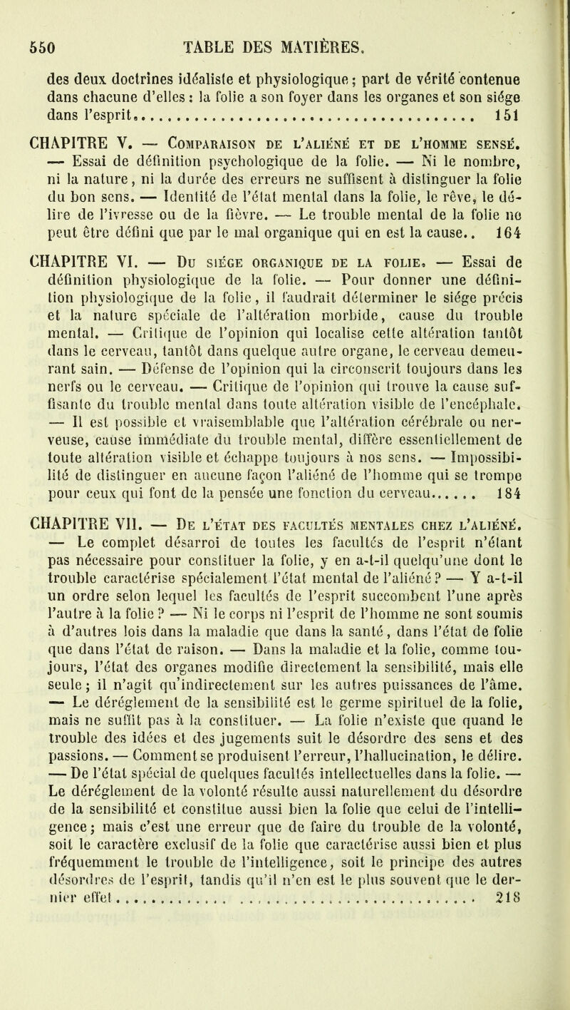 des deux doctrines idéaliste et physiologique ; part de vérité contenue dans chacune d'elles : la folie a son foyer dans les organes et son siège dans l'esprit, 151 CHAPITRE V. —- Comparaison de l'aliéné et de l'homme sensé, — Essai de définition psychologique de la folie. — Ni le nombre, ni la nature, ni la durée des erreurs ne suffisent à distinguer la folie du bon sens. — Identité de l'état mental dans la folie, le rêve, le dé- lire de l'ivresse ou de la fièvre. — Le trouble mental de la folie no peut être défini que par le mal organique qui en est la cause.. 164 CHAPITRE VL — Du siège organique de la folie, — Essai de définition physiologique de la folie. — Pour donner une défini- lion physiologique de la folie, il faudrait déterminer le siège précis et la nature spéciale de l'altération morbide, cause du trouble mental, — Critique de l'opinion qui localise cette altération tantôt dans le cerveau, tantôt dans quelque autre organe, le cerveau demeu- rant sain. — Défense de l'opinion qui la circonscrit toujours dans les nerfs ou le cerveau. —- Critique de l'opinion qui trouve la cause suf- fisante du trouble mental dans toute altération visible de l'encéphale. Il est possible et vraisemblable que l'altération cérébrale ou ner- veuse, cause immédiate du trouble mental, diffère essentiellement de toute altération visible et échappe toujours à nos sens. — Impossibi- lité de distinguer en aucune façon l'aliéné de l'homme qui se trompe pour ceux qui font de la pensée une fonction du cerveau 184 CHAPITRE VII. — De l'état des facultés mentales chez l'aliéné. — Le complet désarroi de toutes les facultés de l'esprit n'étant pas nécessaire pour constituer la folie, y en a-t-il quelqu'une dont le trouble caractérise spécialement l'état mental de l'aliéné ? — Y a-t-il un ordre selon lequel les facultés de l'esprit succombent l'une après l'autre à la folie ? — Ni le corps ni l'esprit de l'homme ne sont soumis à d'autres lois dans la maladie que dans la santé, dans l'état de folie que dans l'état de raison. — Dans la maladie et la folie, comme tou- jours, l'état des organes modifie directement la sensibilité, mais elle seule ; il n'agit qu'indirectement sur les autres puissances de l'âme. — Le dérèglement de la sensibilité est le germe spirituel de la folie, mais ne suffit pas à la constituer. — La folie n'existe que quand le trouble des idées et des jugements suit le désordre des sens et des passions. — Gomment se produisent l'erreur, l'hallucination, le délire. — De l'état spécial de quelques facultés intellectuelles dans la folie. — Le dérèglement de la volonté résulte aussi naturellement du désordre de la sensibilité et constitue aussi bien la folie que celui de l'intelli- gence ; mais c'est une erreur que de faire du trouble de la volonté, soit le caractère exclusif de la fohe que caractérise aussi bien et plus fréquemment le trouble de l'intelligence, soit le principe des autres désordres de l'esprit, tandis qu'il n'en est le plus souvent que le der- nier effet 218