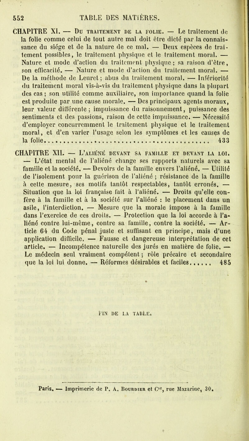 CHAPITRE XI. — Du traitement de la folie. — Le traitement de la folie comme celui de tout autre mal doit être dicté par la connais- sance du siège et de la nature de ce mal. — Deux espèces de trai- tement possibles, le traitement physique et le traitement moral. — Nature et mode d'action du traitement physique ; sa raison d'être, son efficacité. — Nature et mode d'aclion du traitement moral. — De la méthode de Leuret ; abus du trailement moral. — Infériorité du traitement moral vis-à-vis du traitement physique dans la plupart des cas ; son utilité comme auxiliaire, son importance quand la folie est produite par une cause morale. — Des principaux agents moraux, leur valeur différente; impuissance du raisonnement, puissance des sentiments et des passions, raison de cette impuissance. — Nécessité d'employer concurremment le traitement physique et le traitement moral, et d'en varier l'usage selon les symptômes et les causes de la folie 433 CHAPITRE XIL — L'aliéné devant sa famille et devant la loi. — L'état mental de l'aliéné change ses rapports naturels avec sa famille et la société. — Devoirs de la famille envers l'aliéné. — Utilité de l'isolement pour la guérison de l'aliéné ; résistance de la famille à cette mesure, ses motifs tantôt respectables, tantôt erronés. — Situation que la loi française fait à l'aliéné. — Droits qu'elle con- fère à la famille et à la société sur l'aliéné : le placement dans un asile, l'interdiction. — Mesure que la morale impose à la famille dans l'exercice de ces droits. — Protection que la loi accorde à l'a* liéné contre lui-même, contre sa famille, contre la société, — Ar- ticle 64 du Code pénal juste et suffisant en principe, mais d'une application difficile. — Fausse et dangereuse interprétation de cet article. — Incompétence naturelle des jurés en matière de folie. — Le médecin seul vraiment compétent ; rôle précaire et secondaire que la loi lui donne. — Réformes désirables et faciles 485 FIN DE la TABLe» Paris, — Imprimerie de P. À. Bouudier et C'^, rue Mazarine, 30,