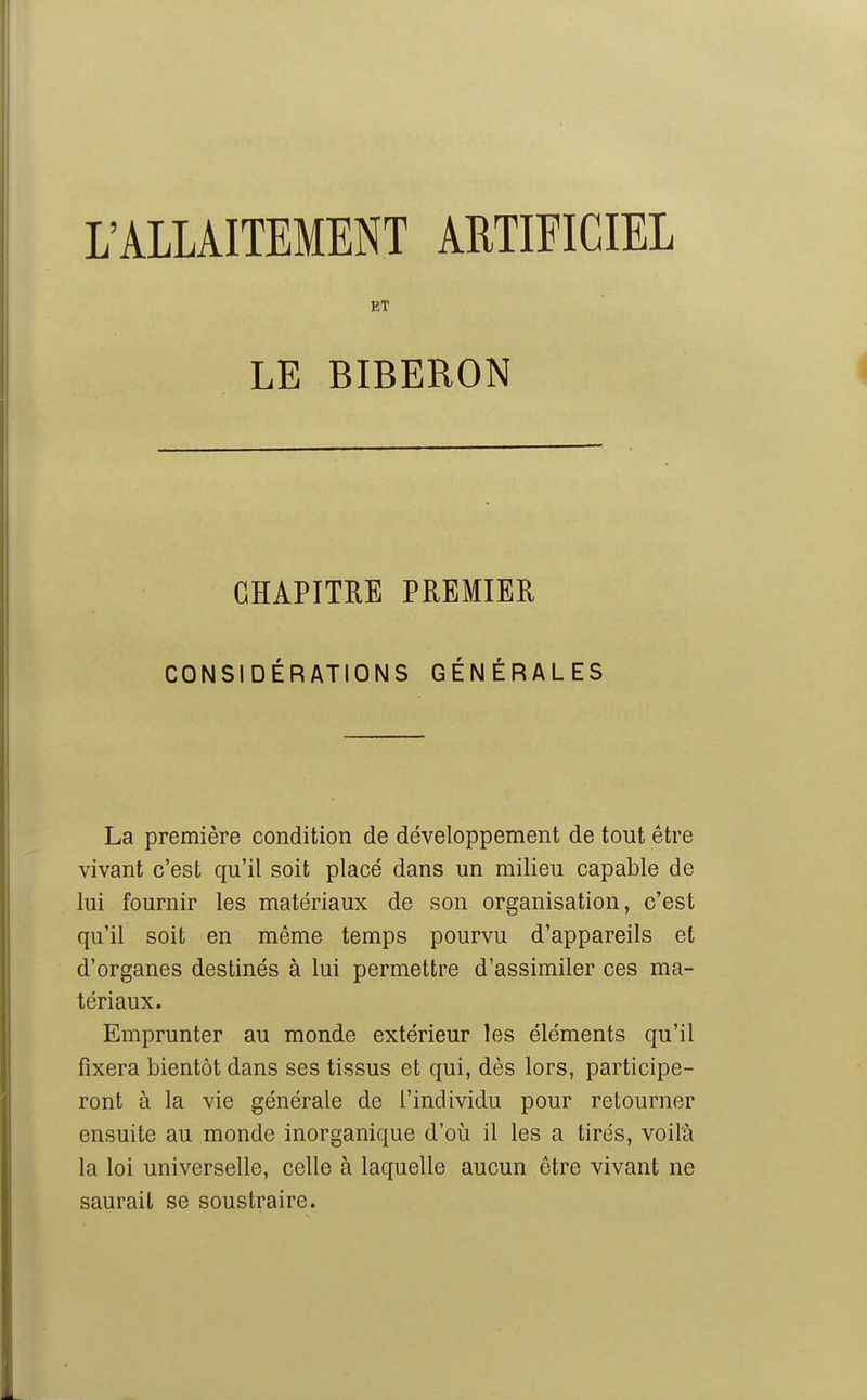 L'ALLAITEMENT ARTIFICIEL ET LE BIBERON GÏÏAPITEE PREMIER CONSIDÉRATIONS GÉNÉRALES La première condition de développement de tout être vivant c'est qu'il soit placé dans un milieu capable de lui fournir les matériaux de son organisation, c'est qu'il soit en même temps pourvu d'appareils et d'organes destinés à lui permettre d'assimiler ces ma- tériaux. Emprunter au monde extérieur les éléments qu'il fixera bientôt dans ses tissus et qui, dès lors, participe- ront à la vie générale de l'individu pour retourner ensuite au monde inorganique d'où il les a tirés, voil'à la loi universelle, celle à laquelle aucun être vivant ne saurait se soustraire.