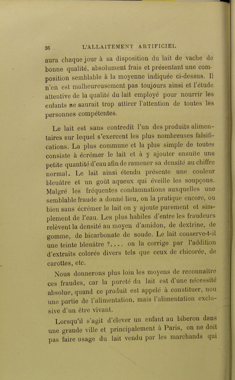 aura chaque jour à sa disposition du lait de vache de bonne qualité, absolument frais et présentant une com- position semblable à la moyenne indiquée ci-dessus. Il n'en est malheureusement pas toujours ainsi et l'étude attentive de la qualité du lait employé pour nourrir les enfants ne saurait trop attirer l'attention de toutes les personnes compétentes. Le lait est sans contredit l'un des produits alimen- taires sur lequel s'exercent les plus nombreuses falsifi- cations. La plus commune et la plus simple de toutes consiste à écrémer le lait et à y ajouter ensuite une petite quantité d'eau afin de ramener sa densité au chiffre normal. Le lait ainsi étendu présente une couleur bleuâtre et un goût aqueux qui éveille les soupçons. Malgré les fréquentes condamnations auxquelles une semblable fraude a donné heu, on la pratique encore, ou bien sans écrémer le lait on y ajoute purement et sim- plement de l'eau. Les plus habiles d'entre les fraudeurs relèvent la densité au moyen d'amidon, de dextrine, de gomme, de bicarbonate de soude. Le lait conserve-t-il une teinte bleuâtre ?.... on la corrige par l'addition d'extraits colorés divers tels que ceux de chicorée, de carottes, etc. Nous donnerons plus loin les moyens de reconnaître ces fraudes, car la pureté du lait est d'une nécessité absolue, quand ce produit est appelé à constituer, non une partie de l'ahmentation, mais l'alimentation exclu- sive d'un être vivant. Lorsqu'il s'agit d'élever un enfant au biberon dans une grande ville et principalement à Paris, on ne doit pas faire usage du lait vendu par les marchands qui