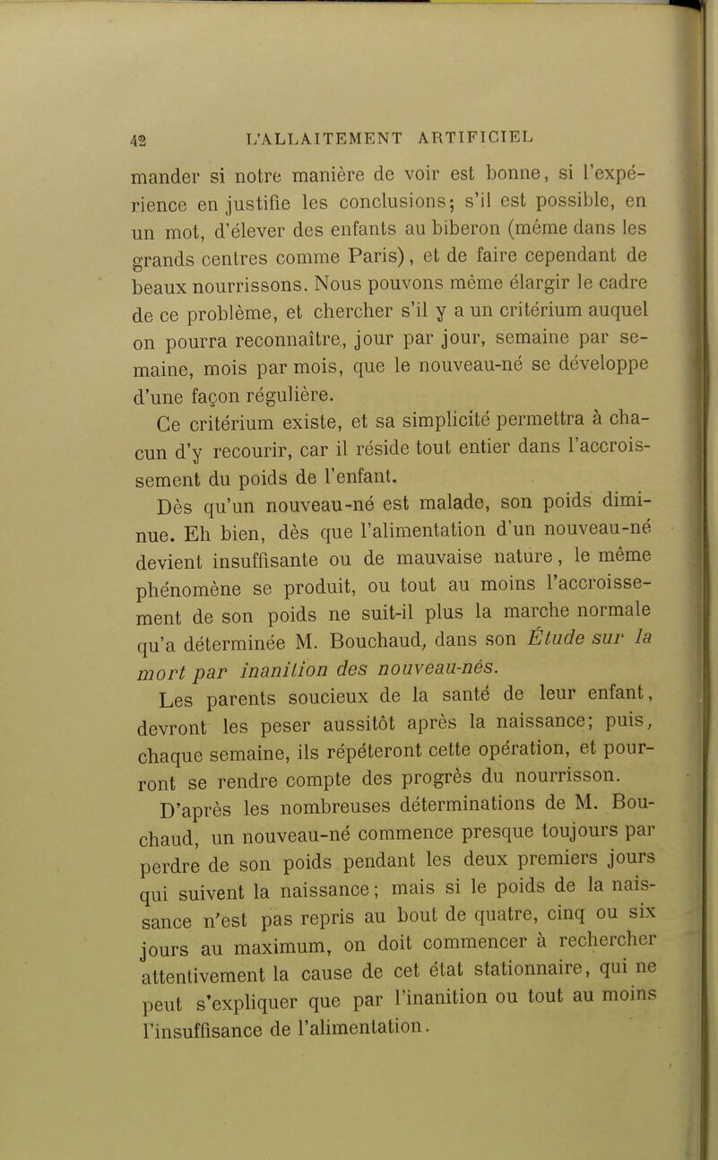 mander si notre manière de voir est bonne, si l'expé- rience en justifie les conclusions-, s'il est possible, en un mot, d'élever des enfants au biberon (même dans les grands centres comme Paris), et de faire cependant de beaux nourrissons. Nous pouvons même élargir le cadre de ce problème, et chercher s'il y a un critérium auquel on pourra reconnaître., jour par jour, semaine par se- maine, mois par mois, que le nouveau-né se développe d'une façon régulière. Ce critérium existe, et sa simpUcité permettra à cha- cun d'y recourir, car il réside tout entier dans l'accrois- sement du poids de l'enfant. Dès qu'un nouveau-né est malade, son poids dimi- nue. Eh bien, dès que l'alimentation d'un nouveau-né devient insuffisante ou de mauvaise nature, le même phénomène se produit, ou tout au moins l'accroisse- ment de son poids ne suit-il plus la marche normale qu'a déterminée M. Bouchaud; dans son Étude sur la mort par inanition des nouveau-nés. Les parents soucieux de la santé de leur enfant, devront les peser aussitôt après la naissance; puis, chaque semaine, ils répéteront cette opération, et pour- ront se rendre compte des progrès du nourrisson. D'après les nombreuses déterminations de M. Bou- chaud, un nouveau-né commence presque toujours par perdre de son poids pendant les deux premiers jours qui suivent la naissance ; mais si le poids de la nais- sance n'est pas repris au bout de quatre, cinq ou six jours au maximum, on doit commencer à rechercher attentivement la cause de cet état stationnaire, qui ne peut s'exphquer que par l'inanition ou tout au moins l'insuffisance de l'alimentation.