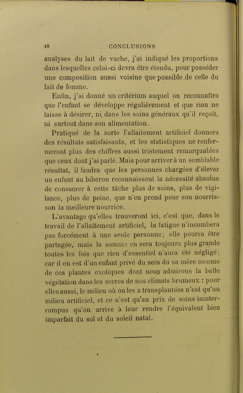 analyses du lait de vache, j'ai indiqué les proportions dans lesquelles celui-ci devra être étendu, pour posséder une composition aussi voisine quepossible.de celle du lait de femme. Enfin, j'ai donné un critérium auquel on reconnaîtra que l'enfant se développe régulièrement et que rien ne laisse à désirer, ni, dans les soins généraux qu'il reçoit, ni surtout dans son alimentation. Pratiqué de la sorte l'allaitement artificiel donnera des résultats satisfaisants, et les statistiques ne renfer- meront plus des chiffres aussi tristement remarquables que ceux dont j'ai parlé. Mais pour arriver à un semblable résultat, il faudra que les personnes chargées d'élever un enfant au biberon reconnaissent la nécessité absolue de consacrer à cette tâche plus de soins, plus de vigi- lance, plus de peine, que n'en prend pour son nourris- son la meilleure nourrice. L'avantage qu'elles trouveront ici, c'est que, dans le travail de l'allaitement artificiel, la fatigue n'incombera pas forcément à une seule personne; elle pourra être partagée, mais la somma en sera toujours plus grande toutes les fois que rien d'essentiel n'aura été négligé; car il en est d'un enfant privé du sein du sa mère comme de ces plantes exotiques dont nous admirons la belle végétation dans les serres de nos climats brumeux : pour elles aussi, le milieu où on les a transplantées n'est qu'un milieu artificiel, et ce n'est qu'au prix de soins ininter- rompus qu'on arrive à leur rendre l'équivalent bien imparfait du sol et du soleil natal.