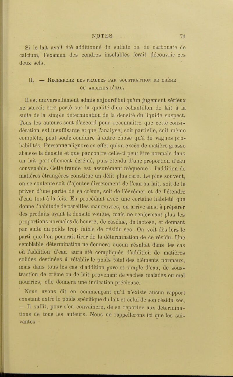 Si le lait avait été additionné de sulfate ou de carbonate de calcium, l'examen des cendres insolubles ferait découvrir ces deux sels. II, — Recherche des fraudes par soustraction de crème ou ADDITION d'eau. Il est universellement admis aujourd'hui qu'un jugement sérieux ne saurait être porté sur la qualité d'un échantillon de lait à la suite de la simple détermination de la densité du liquide suspect. Tous les auteurs sont d'accord pour reconnaître que cette consi- dération est insuffisante et que l'analyse, soit partielle, soit même complète, peut seule conduire à autre chose qu'^ de vagues pro- babilités. Personne n'ignore en effet qu'un excès de matière grasse abaisse la densité et que par contre célle-ci peut être normale dans un lait partiellement écrémé, puis étendu d'une proportion d'eau convenable. Cette fraude est assurément fréquente : l'addition de matières étrangères constitue un délit plus rare. Le plus souvent, on se contente soit d'ajouter directement de l'eau au lait, soit de le priver d'une partie de sa crème, soit de l'écrémer et de l'étendre d'eau tout à la fois. En procédant avec une certaine habileté que donne l'habitude de pareilles manœuvres, on arrive ainsi à préparer des produits ayant la densité voulue, mais ne renfermant plus les proportions normales de beurre, de caséine, de lactose, et donnant par suite un poids trop faible de résidu sec. On voit dès lors le parti que l'on pourrait tirer de la détermination de ce résidu. Une semblable détermination ne donnera aucun résultat dans les cas où l'addition d'eau aura été compliquée d'addition de matières solides destinées à rétablir le poids total des éléments normaux, mais dans tous les cas d'addition pure et simple d'eau, de sous- traction de crème ou de lait provenant de vaches malades ou mal nourries, elle donnera une indication précieuse. Nous avons dit en commençant qu'il n'existe aucun rapport constant entre le poids spécifique du lait et celui de son résidu sec. — Il suffit, pour s'en convaincre, de se reporter aux détermina- tions de tous les auteurs. Nous ne rappellerons ici que les sui- vantes :