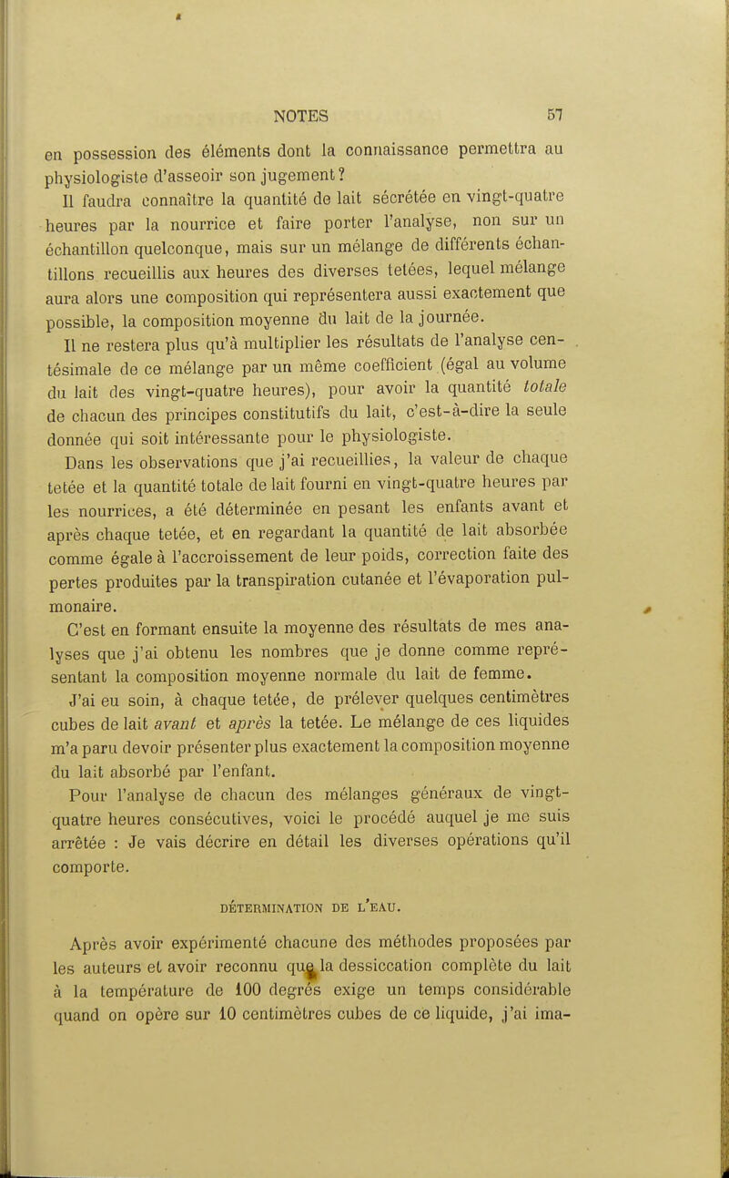 en possession des éléments dont la connaissance permettra au physiologiste d'asseoir son jugement? Il faudra connaître la quantité de lait sécrétée en vingt-quatre heures par la nourrice et faire porter l'analyse, non sur un échantillon quelconque, mais sur un mélange de différents échan- tillons recueilUs aux heures des diverses telées, lequel mélange aura alors une composition qui représentera aussi exactement que possible, la composition moyenne du lait de la journée. Il ne restera plus qu'à multiplier les résultats de l'analyse cen- tésimale de ce mélange par un même coefficient (égal au volume du lait des vingt-quatre heures), pour avoir la quantité totale de chacun des principes constitutifs du lait, c'est-à-dire la seule donnée qui soit intéressante pour le physiologiste. Dans les observations que j'ai recueillies, la valeur de chaque tetée et la quantité totale de lait fourni en vingt-quatre heures par les nourrices, a été déterminée en pesant les enfants avant et après chaque tetée, et en regardant la quantité de lait absorbée comme égale à l'accroissement de leur poids, correction faite des pertes produites par la transpiration cutanée et l'évaporation pul- monaire. C'est en formant ensuite la moyenne des résultats de mes ana- lyses que j'ai obtenu les nombres que je donne comme repré- sentant la composition moyenne normale du lait de femme. J'ai eu soin, à chaque tetée, de prélever quelques centimètres cubes de lait avant et api^ès la tetée. Le mélange de ces liquides m'a paru devoir présenter plus exactement la composition moyenne du lait absorbé par l'enfant. Pour l'analyse de chacun des mélanges généraux de vingt- quatre heures consécutives, voici le procédé auquel je me suis arrêtée : Je vais décrire en détail les diverses opérations qu'il comporte. DÉTERMINATION DE l'eAU. Après avoir expérimenté chacune des méthodes proposées par les auteurs et avoir reconnu qu||^la dessiccation complète du lait à la température de 100 degrés exige un temps considérable quand on opère sur 10 centimètres cubes de ce liquide, j'ai ima-