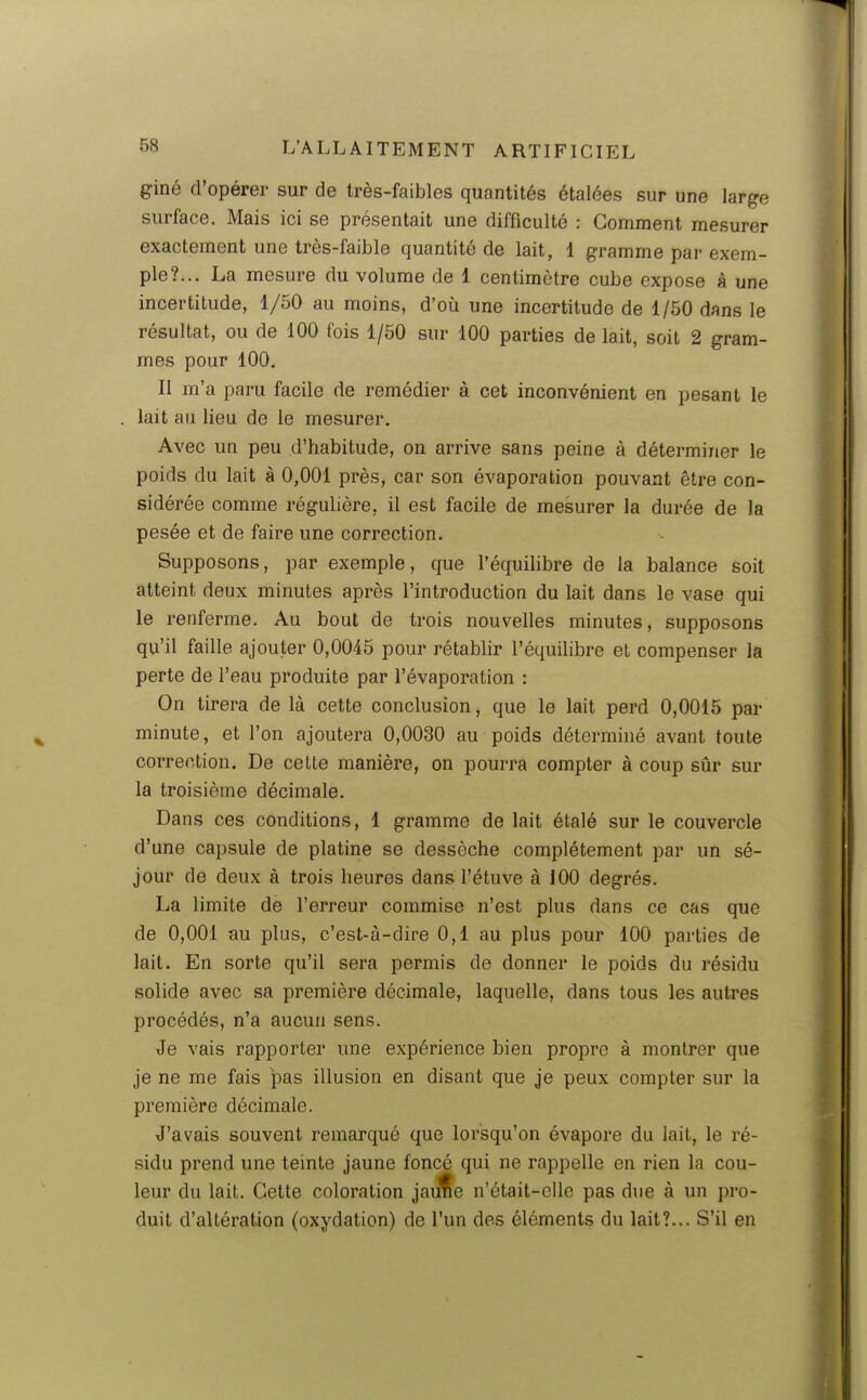 giné d'opérer sur de très-faibles quantités étalées sur une large surface. Mais ici se présentait une difficulté : Gomment mesurer exactement une très-faible quantité de lait, 1 gramme par exem- ple?... La mesure du volume de 1 centimètre cube expose à une incertitude, 1/50 au moins, d'où une incertitude de 1/50 dans le résultat, ou de 100 fois 1/50 sur 100 parties de lait, soit 2 gram- mes pour 100, Il m'a paru facile de remédier à cet inconvénient en pesant le lait au lieu de le mesurer. Avec un peu d'habitude, on arrive sans peine à déterminer le poids du lait à 0,001 près, car son évaporation pouvant être con- sidérée comme régulière, il est facile de mesurer la durée de la pesée et de faire une correction. Supposons, par exemple, que l'équilibre de la balance soit atteint deux minutes après l'introduction du lait dans le vase qui le renferme. Au bout de trois nouvelles minutes, supposons qu'il faille ajouter 0,0045 pour rétablir l'équilibre et compenser la perte de l'eau produite par l'évaporation : On tirera de là cette conclusion, que le lait perd 0,0015 par minute, et l'on ajoutera 0,0030 au poids déterminé avant toute correction. De cette manière, on pourra compter à coup sûr sur la troisième décimale. Dans ces conditions, 1 gramme de lait étalé sur le couvercle d'une capsule de platine se dessèche complètement par un sé- jour de deux à trois heures dans l'étuve à 100 degrés. La limite de l'erreur commise n'est plus dans ce cas que de 0,001 au plus, c'est-à-dire 0,1 au plus pour 100 parties de lait. En sorte qu'il sera permis de donner le poids du résidu solide avec sa première décimale, laquelle, dans tous les autres procédés, n'a aucun sens. Je vais rapporter une expérience bien propre à montrer que je ne me fais pas illusion en disant que je peux compter sur la première décimale. J'avais souvent remarqué que lorsqu'on évapore du lait, le ré- sidu prend une teinte jaune foncé qui ne rappelle en rien la cou- leur du lait. Cette coloration jau^e n'était-elle pas due à un pro- duit d'altération (oxydation) de l'un des éléments du lait?... S'il en