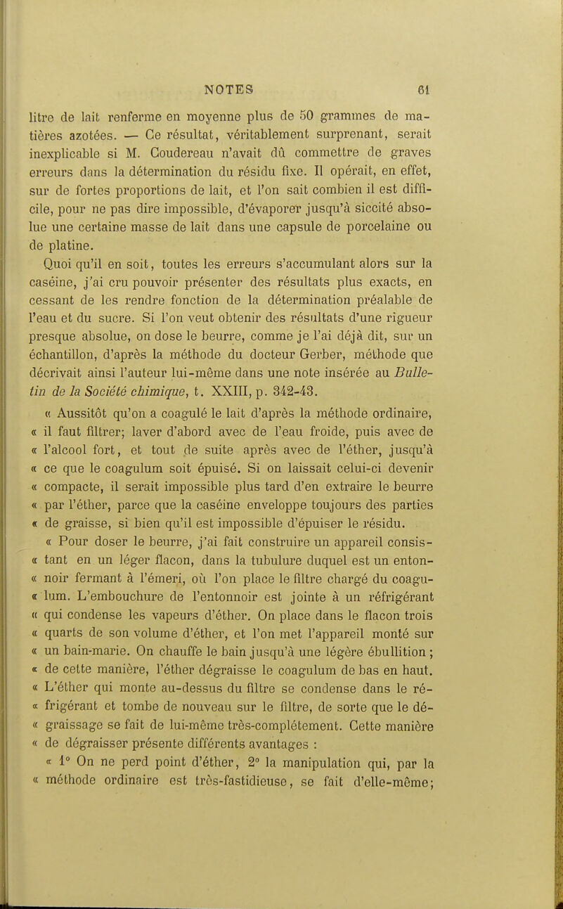 litre de lait renferme en moyenne plus de 50 grammes de ma- tières azotées. — Ce résultat, véritablement surprenant, serait inexplicable si M. Goudereau n'avait dû commettre de graves erreurs dans la détermination du résidu fixe. II opérait, en effet, sur de fortes proportions de lait, et l'on sait combien il est diffi- cile, pour ne pas dire impossible, d'évaporer jusqu'à siccité abso- lue une certaine masse de lait dans une capsule de porcelaine ou de platine. Quoi qu'il en soit, toutes les erreurs s'accumulant alors sur la caséine, j'ai cru pouvoir présenter des résultats plus exacts, en cessant de les rendre fonction de la détermination préalable de l'eau et du sucre. Si l'on veut obtenir des résultats d'une rigueur presque absolue, on dose le beurre, comme je l'ai déjà dit, sur un échantiUon, d'après la méthode du docteur Gerber, méthode que décrivait ainsi l'auteur lui-même dans une note insérée au Bulle- tin de la Société chimique, t. XXIII, p. 342-43. (! Aussitôt qu'on a coagulé le lait d'après la méthode ordinaire, « il faut filtrer; laver d'abord avec de l'eau froide, puis avec de « l'alcool fort, et tout de suite après avec de l'éther, jusqu'à « ce que le coagulum soit épuisé. Si on laissait celui-ci devenir « compacte, il serait impossible plus tard d'en extraire le beurre « par l'éther, parce que la caséine enveloppe toujours des parties « de graisse, si bien qu'il est impossible d'épuiser le résidu. « Pour doser le beurre, j'ai fait construire un appareil consis- « tant en un léger flacon, dans la tubulure duquel est un enton- « noir fermant à l'émeri, où l'on place le filtre chargé du coagu- « lum. L'embouchure de l'entonnoir est jointe à un réfrigérant « qui condense les vapeurs d'éther. On place dans le flacon trois « quarts de son volume d'éther, et l'on met l'appareil monté sur « un bain-marie. On chauffe le bain jusqu'à une légère ébulUtion ; oc de cette manière, l'éther dégraisse le coagulum de bas en haut. « L'éther qui monte au-dessus du filtre se condense dans le ré- œ frigérant et tombe de nouveau sur le filtre, de sorte que le dé- « graissage se fait de lui-même très-complètement. Gette manière « de dégraisser présente différents avantages : <t 1° On ne perd point d'éther, 2° la manipulation qui, par la « méthode ordinaire est très-fastidieuse, se fait d'elle-même;