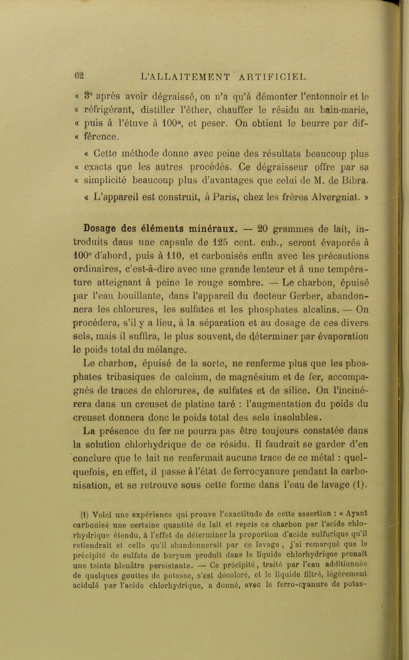 « 3° après avoir dégraissé, on n'a qu'à démonter l'entonnoir et lo « réfrigérant, distiller l'éther, chauffer le résidu au bain-marie, « puis à l'étuve à 100°, et peser. On obtient le beurre par dif- « férence. a Cette méthode donne avec peine des résultats beaucoup plus « exacts que les autres procédés. Ce dégraisseur offre par sa « simplicité beaucoup plus d'avantages que celui de M. de Bibra. <£ L'appareil est construit, à Paris, chez les frères Alvergniat. » Dosage des éléments minéraux. — 20 grammes de lait, in- troduits dans une capsule de 125 cent, cub., seront évaporés à 100° d'abord, puis à 110, et carbonisés enfin avec les précautions ordinaires, c'est-à-dire avec une grande lenteur et à une tempéra- ture atteignant à peine le rouge sombre. — Le charbon, épuisé par l'eau bouillante, dans l'appareil du docteur Gerber, abandon- nera les chlorures, les sulfates et les phosphates alcalins. — On procédera, s'il y a lieu, à la séparation et au dosage de ces divers sels, mais il suffira, le plus souvent, de déterminer par évaporation le poids total du mélange. Le charbon, épuisé de la sorte, ne renferme plus que les phos- phates tribasiques de calcium, de magnésium et de fer, accompa- gnés de traces de chlorures, de sulfates et de silice. On l'inciné- rera dans un creuset de platine taré : l'augmentation du poids du creuset donnera donc le poids total des sels insolubles. La présence du fer ne pourra pas être toujours constatée dans la solution chlorhydrique de ce résidu. Il faudrait se garder d'en conclure que le lait ne renfermait aucune trace de ce métal : quel- quefois, en effet, il passe à l'état de ferrocyanure pendant la carbo- nisation, et se retrouve sous cette forme dans l'eau de lavage (1). (1) Voici une expérience qui prouve l'exactitude de celte assertion : « Ayant carbonisé une certaine quantité de lait et repris ce charbon par l'acide chlo- rhydrique étendu, à l'effet de déterminer la proportion d'acide sulfurique qu'il retiendrait et celle qu'il abandonnerait par ce lavage , j'ai remarqué que le précipité de sulfate de baryum produit dans le liquide chlorhydrique prenait une teinte bleuâtre persistante. — Ce précipité, traité par l'eau additionnée de quelques gouttes de potasse, s'est décoloré, et le liquide filtré, légèrement acidulé par l'acide chlorhydrique, a donné, avec lo ferro-cyanure de polas-