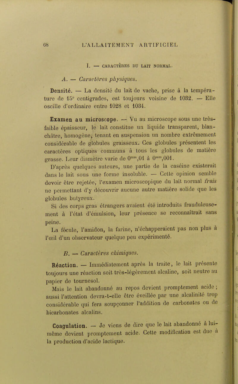 I. — CARACTÈRES DU LAIT NORMAL. A. — Caractères physiques. Densité. — La densité du lait de vache, prise à la tempéra- ture de 15° centigrades, est toujours voisine de 1032. — Elle oscille d'ordinaire entre 1028 et 1034. Examen au microscope. — Vu au microscope sous une très- faible épaisseur, le lait constitue un liquide transparent, blan- châtre, homogène^ tenant en suspension un nombre extrêmement considérable de globules graisseux. Ces globules présentent les caractères optiques communs à tous les globules de matière grasse. Leur diamètre varie de O^^'.Ol à O-^^.OOl. D'après quelques auteurs, une partie de la caséine existerait dans le lait sous une forme insoluble. — Cette opinion semble devoir être rejetée, l'examen microscopique du lait normal frais ne permettant d'y découvrir aucune autre matière solide que les globules butyreux. Si des corps gras étrangers avaient été introduits frauduleuse- ment à l'état d'émulsion, leur présence se reconnaîtrait sans peine. La fécule, l'amidon, la farine, n'échapperaient pas non plus à l'œil d'un ol)servateur quelque peu expérimenté. B. — Caractères chimiques. Réaction. — Immédiatement après la traite, le lait présente toujours une réaction soit très-légèrement alcaline, soit neutre au papier de tournesol. Mais le lait abandonné au repos devient promptement acide ; aussi l'attention devra-t-elle être éveillée par une alcalinité trop considérable qui fera soupçonner l'addition de carbonates ou de bicarbonates alcalins. Coagulation. — Je viens de dire que le lait abandonné à lui- même devient promptement acide. Cette modification est duc à la production d'acide lactique.