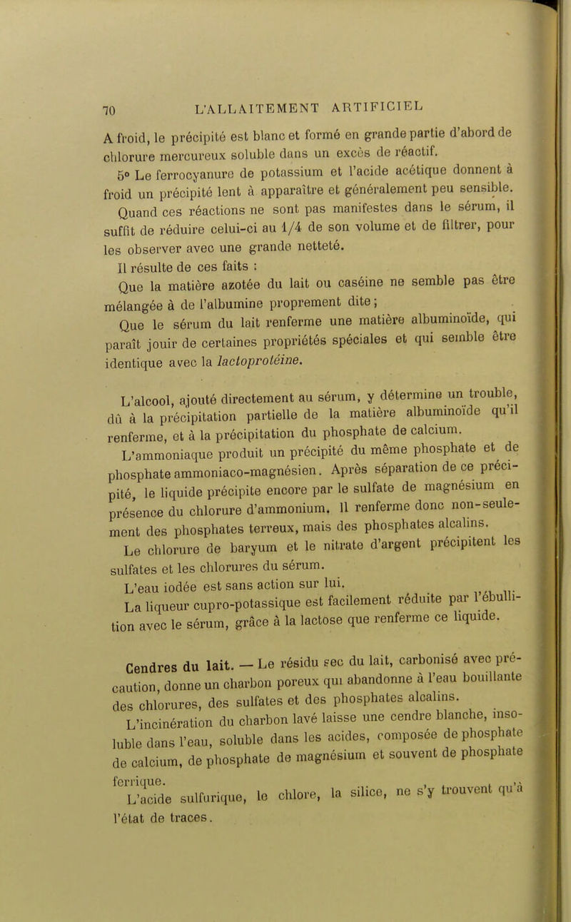 A froid, le précipité est blanc et formé en grande partie d'abord de chlorure mercureux soluble dans un excès de réactif. 5° Le ferrocyanure de potassium et l'acide acétique donnent à froid un précipité lent à apparaître et généralement peu sensible. Quand ces réactions ne sont pas manifestes dans le sérum, il suffit de réduire celui-ci au 1/4 de son volume et de filtrer, pour les observer avec une grande netteté. Il résulte de ces faits : Que la matière azotée du lait ou caséine ne semble pas être mélangée à de l'albumine proprement dite ; Que le sérum du lait renferme une matière albuminoïde, qui paraît jouir de certaines propriétés spéciales et qui semble être identique avec la lactoproléine. L'alcool, ajouté directement au sérum, y détermine un trouble, dû à la précipitation partielle de la matière albummoide qu'il renferme, et à la précipitation du phosphate de calcium. L'ammoniaque produit un précipité du même phosphate et de phosphate ammoniaco-magnésien. Après séparation de ce préci- pité le hquide précipite encore par le sulfate de magnésmm en présence du chlorure d'ammonium. 11 renferme donc non-seule- ment des phosphates terreux, mais des phosphates alcalms. Le chlorure de baryum et le nitrate d'argent précipitent les sulfates et les chlorures du sérum. L'eau iodée est sans action sur lui. La liqueur cupro-potassique est facilement réduite par 1 ebulh- tion avec le sérum, grâce à la lactose que renferme ce hquide. Cendres du lait. - Le résidu eec du lait, carbonisé avec pré- caution donne un charbon poreux qui abandonne à l'eau bouillante des chlorures, des sulfates et des phosphates alcalins. L'incinération du charbon lavé laisse une cendre blanche, inso- luble dans l'eau, soluble dans les acides, composée de phosphate de calcium, de phosphate de magnésium et souvent de phosphate L'acWe sulfurique, le chlore, la silice, ne s'y trouvent qu'à l'état de traces.