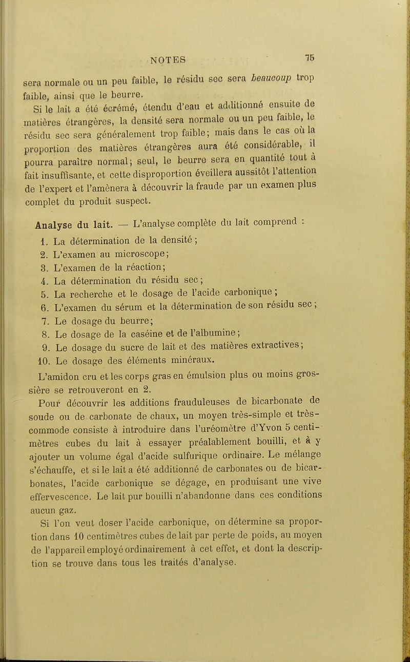 15 sera normale ou un peu faible, le résidu sec sera beaucoup trop faible, ainsi que le beurre. Si le lait a été écrémé, étendu d'eau et additionné ensmte de matières étrangères, la densité sera normale ou un peu faible, le résidu sec sera généralement trop faible; mais dans le cas où la proportion des matières étrangères aura été considérable, il pourra paraître normal; seul, le beurre sera en quantité tout à fait insuffisante, et cette disproportion éveillera aussitôt l'attention de l'expert et l'amènera à découvrir la fraude par un examen plus complet du produit suspect. Analyse du lait. — L'analyse complète du lait comprend : 1. La détermination de la densité; 2. L'examen au microscope; 3. L'examen de la réaction; 4. La détermination du résidu sec; 5. La recherche et le dosage de l'acide carbonique ; 6. L'examen du sérum et la détermination de son résidu sec ; 7. Le dosage du beurre; 8. Le dosage de la caséine et de l'albumine ; 9. Le dosage du sucre de lait et des matières extractives; 10. Le dosage des éléments minéraux. L'amidon cru et les corps gras en émulsion plus ou moins gros- sière se retrouveront en 2. Pour découvrir les additions frauduleuses de bicarbonate de soude ou de carbonate de chaux, un moyen très-simple et très- commode consiste à introduire dans l'uréomètre d'Yvon 5 centi- mètres cubes du lait à essayer préalablement bouilli, et à y ajouter un volume égal d'acide sulfurique ordinaire. Le mélange s'échauffe, et si le lait a été additionné de carbonates ou de bicar- bonates, l'acide carbonique se dégage, en produisant une vive effervescence. Le lait pur bouilli n'abandonne dans ces conditions aucun gaz. Si l'on veut doser l'acide carbonique, on détermine sa propor- tion dans 10 centimètres cubes de lait par perte de poids, au moyen de l'appareil employé ordinairement à cet effet, et dont la descrip- tion se trouve dans tous les traités d'analyse.