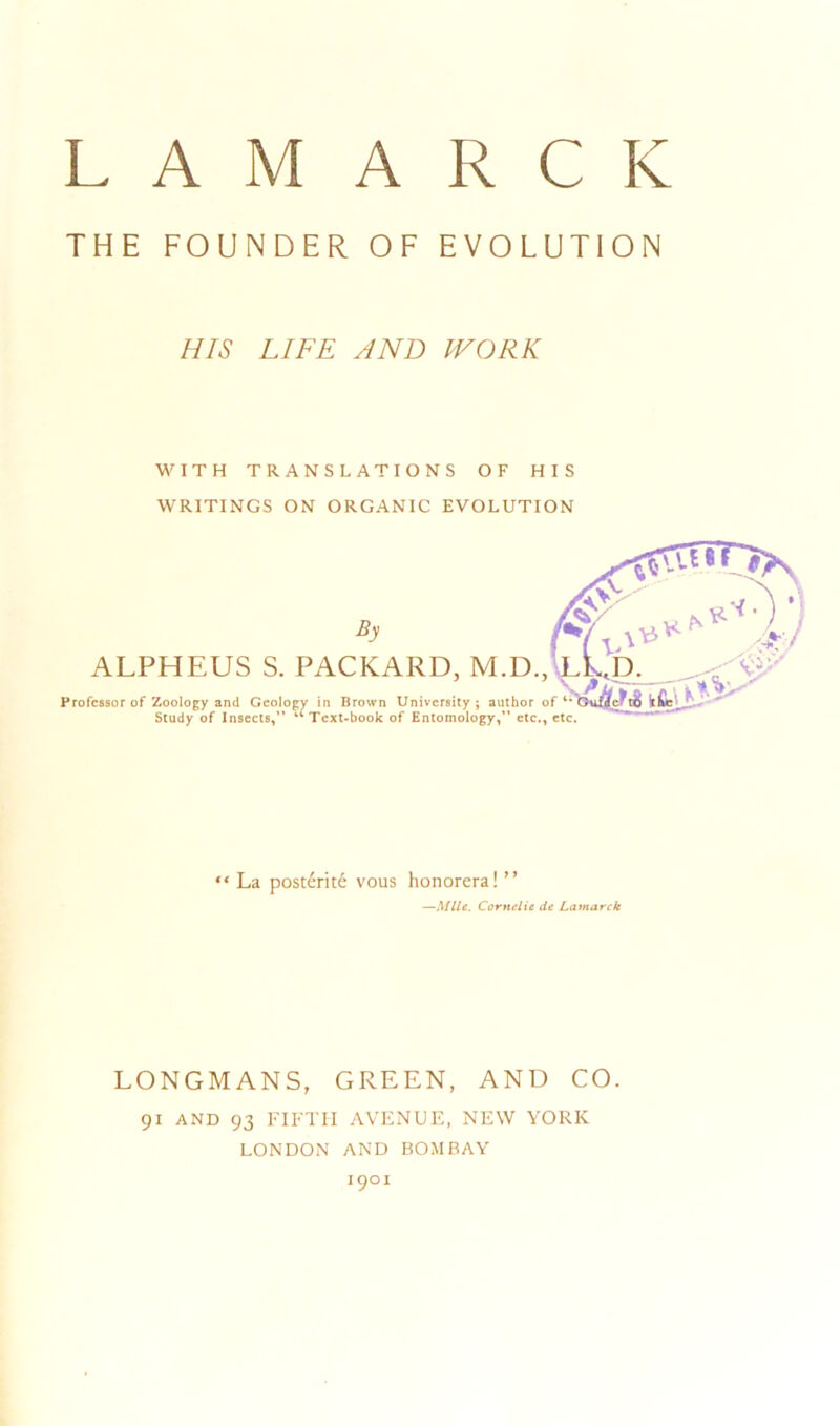 THE FOUNDER OF EVOLUTION HIS LIFE AND WORK WITH TRANSLATIONS OF HIS WRITINGS ON ORGANIC EVOLUTION ALPHEUS S. PACKARD, M.D., Professor of Zoology and Geology in Brown University; author of Study of Insects,” “Text-book of Entomology,” etc., etc. “ La post£rite vous honorera! ” —Mile. Cornelie de Lamarck LONGMANS, GREEN, AND CO. 91 AND 93 FIFTH AVENUE, NEW YORK LONDON AND BOMBAY 1901