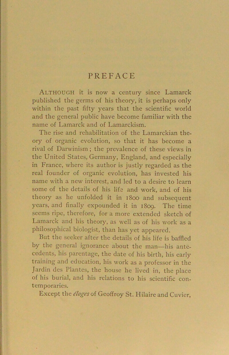 PREFACE ALTHOUGH it is now a century since Lamarck published the germs of his theory, it is perhaps only within the past fifty years that the scientific world and the general public have become familiar with the name of Lamarck and of Lamarckism. The rise and rehabilitation of the Lamarckian the- ory of organic evolution, so that it has become a rival of Darwinism ; the prevalence of these views in the United States, Germany, England, and especially in France, where its author is justly regarded as the real founder of organic evolution, has invested his name with a new interest, and led to a desire to learn some of the details of his life and work, and of his theory as he unfolded it in 1800 and subsequent years, and finally expounded it in 1809. The time seems ripe, therefore, for a more extended sketch of Lamarck and his theory, as well as of his work as a philosophical biologist, than has yet appeared. But the seeker after the details of his life is baffled by the general ignorance about the man—his ante- cedents, his parentage, the date of his birth, his early training and education, his work as a professor in the Jardin des Plantes, the house he lived in, the place of his burial, and his relations to his scientific con- temporaries. Except the dlogesoi Geoffroy St. Hilaire and Cuvier,
