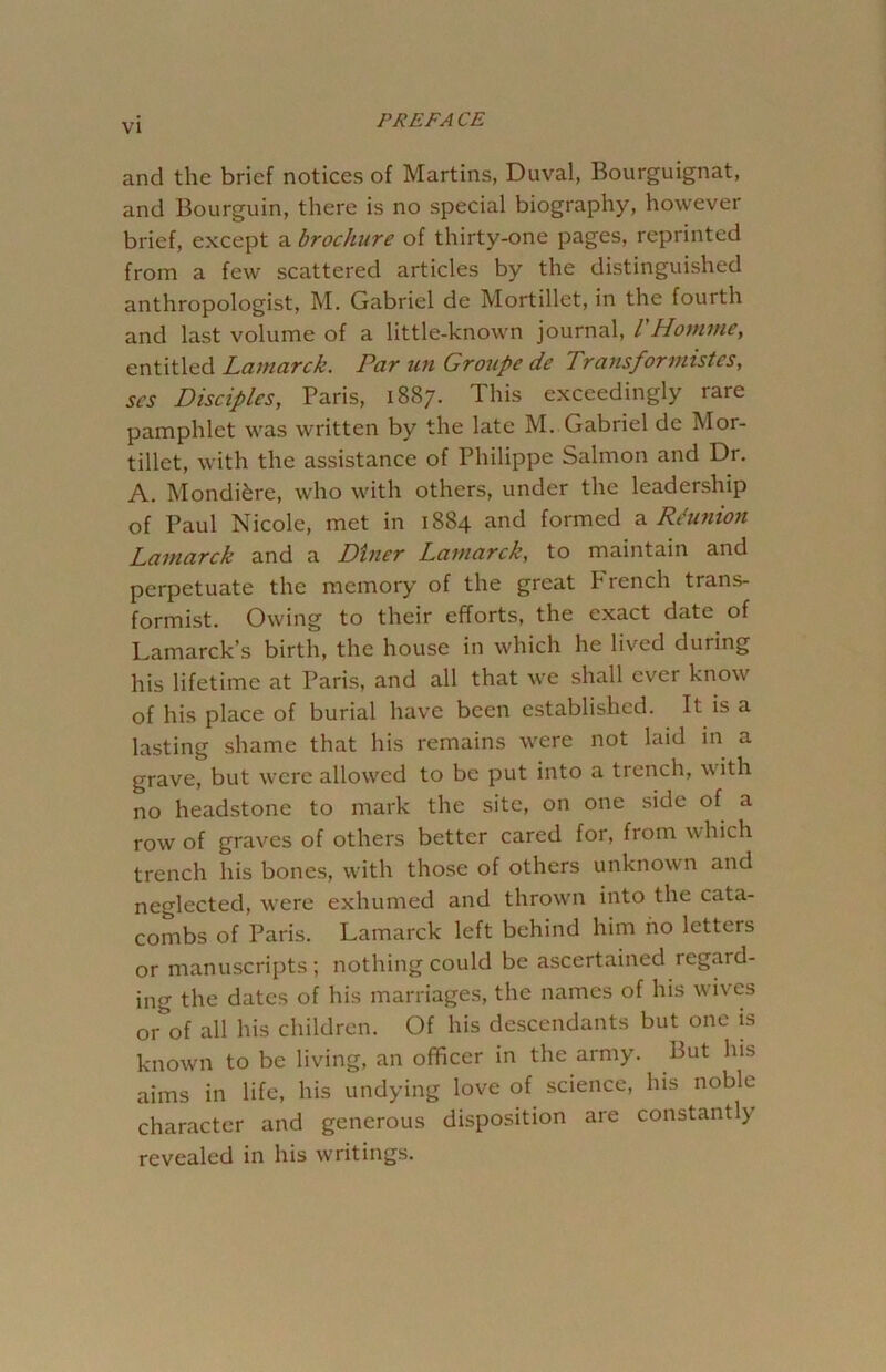 and the brief notices of Martins, Duval, Bourguignat, and Bourguin, there is no special biography, however brief, except a brochure of thirty-one pages, reprinted from a few scattered articles by the distinguished anthropologist, M. Gabriel de Mortillet, in the fourth and last volume of a little-known journal, 1'Homme, entitled Lamarck. Par an Groupe de Transformistes, ses Disciples, Paris, 1887. This exceedingly rare pamphlet was written by the late M. Gabriel de Mor- tillet, with the assistance of Philippe Salmon and Dr. A. Mondihre, who with others, under the leadership of Paul Nicole, met in 1884 and formed a Reunion Lamarck and a Diner Lamarck, to maintain and perpetuate the memory of the great French trans- formist. Owing to their efforts, the exact date of Lamarck’s birth, the house in which he lived during his lifetime at Paris, and all that we shall ever know of his place of burial have been established. It is a lasting shame that his remains were not laid in a grave, but were allowed to be put into a trench, vith no headstone to mark the site, on one side of a row of graves of others better cared for, from which trench his bones, with those of others unknown and neglected, were exhumed and thrown into the cata- combs of Paris. Lamarck left behind him ho letters or manuscripts ; nothing could be ascertained regard- ing the dates of his marriages, the names of his wives or of all his children. Of his descendants but one is known to be living, an officer in the army. But his aims in life, his undying love of science, lus noble character and generous disposition are constantly revealed in his writings.