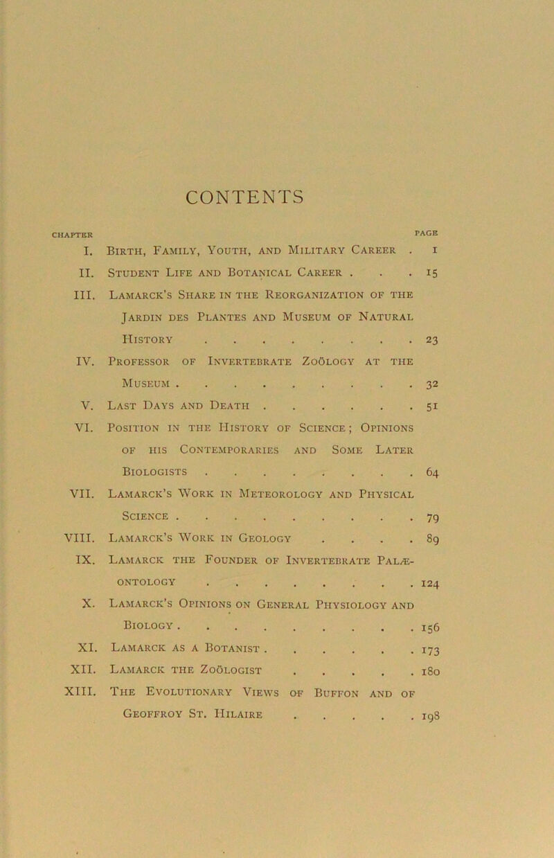 CONTENTS CHAPTER PAGE I. Birth, Family, Youth, and Military Career . i II. Student Life and Botanical Career . . .15 III. Lamarck’s Share in the Reorganization of the Jardin des Plantes and Museum of Natural History 23 IV. Professor of Invertebrate ZoOlogy at the Museum ......... 32 V. Last Days and Death 51 VI. Position in the History of Science ; Opinions of his Contemporaries and Some Later Biologists 64 VII. Lamarck’s Work in Meteorology and Physical Science 79 VIII. Lamarck’s Work in Geology . . . .89 IX. Lamarck the Founder of Invertebrate Palae- ontology 124 X. Lamarck’s Opinions on General Physiology and Biology 156 XI. Lamarck as a Botanist 173 XII. Lamarck the Zoologist 180 XIII. The Evolutionary Views of Buffon and of Geoffroy St. Hilaire 198