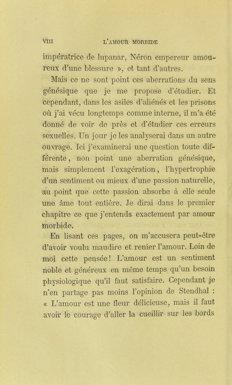 impératrice de lupanar, Néron empereur amou- reux d'une blessure », et tant d'autres. Mais ce ne sont point ces aberrations du sens génésique que je me propose d'étudier. Et cependant, dans les asiles d'aliénés et les prisons où j'ai vécu longtemps comme interne, il m'a été donné de voir de près et d'étudier ces erreurs sexuelles. Un jour je les analyserai dans un autre ouvrage. Ici j'examinerai une question toute dif- férente , non point une aberration génésique, mais simplement l'exagération, l'hypertrophie d'un sentiment ou mieux d'une passion naturelle, au point que cette passion absorbe à elle seule une âme tout entière. Je dirai dans le premier chapitre ce que j'entends exactement par amour morbide. En lisant ces pages, on m'accusera peut-être d'avoir voulu maudire et renier l'amour. Loin de moi cette pensée! L'amour est un sentiment noble et généreux en même temps qu'un besoin physiologique qu'il faut satisfaire. Cependant je n'en partage pas moins l'opinion de Stendhal : « L'amour est une fleur déhcieuse, mais il faut avoir Ife courage d'aller la cueillir sur les bords