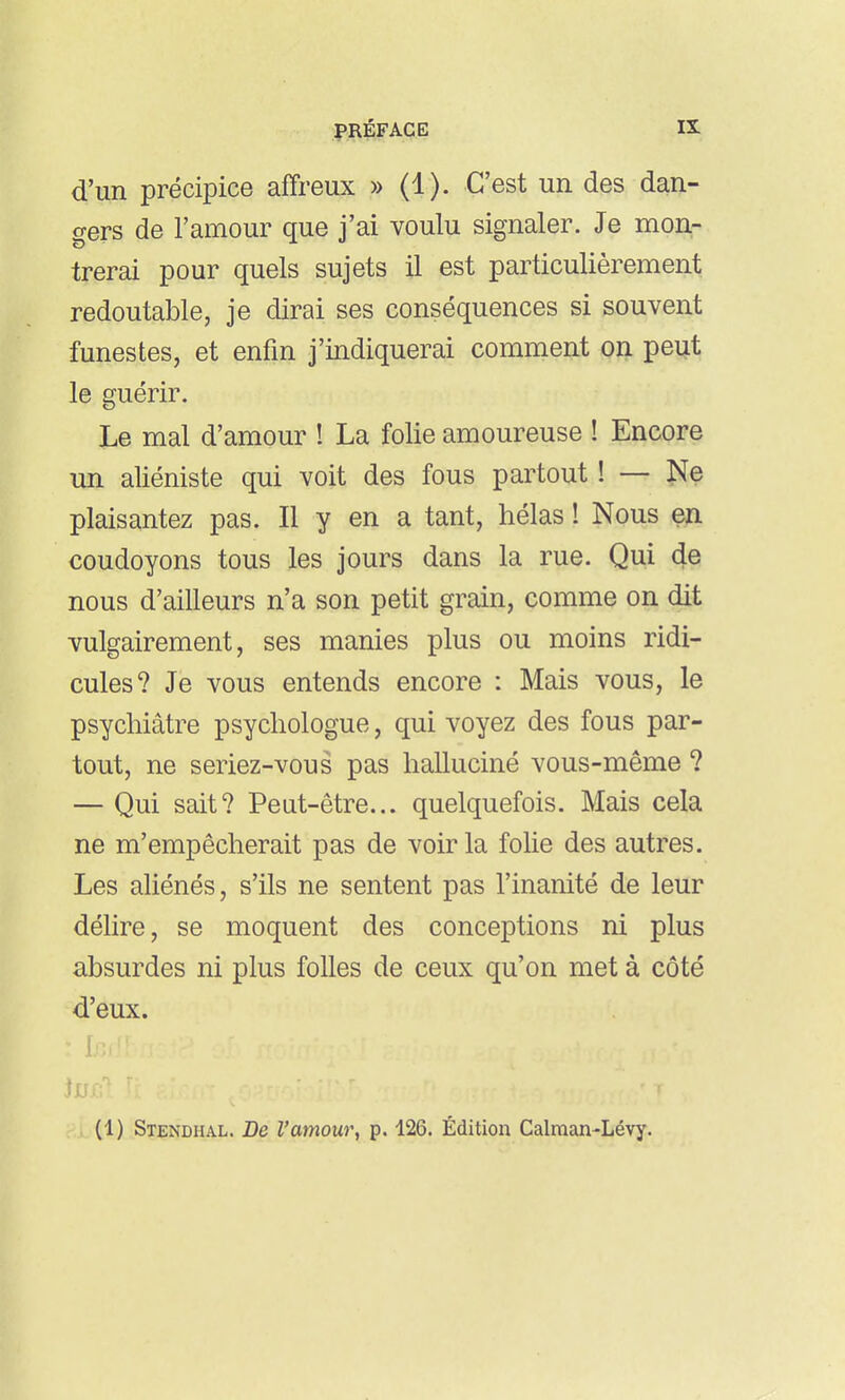 d'un précipice affreux » (1). C'est un des dan- gers de l'amour que j'ai voulu signaler. Je mon- trerai pour quels sujets il est particulièrement redoutable, je dirai ses conséquences si souvent funestes, et enfin j'indiquerai comment on peut le guérir. Le mal d'amour ! La folie amoureuse ! Encore un aliéniste qui voit des fous partout ! — î^e plaisantez pas. Il y en a tant, hélas ! Nous en coudoyons tous les jours dans la rue. Qui de nous d'ailleurs n'a son petit grain, comme on dit vulgairement, ses manies plus ou moins ridi- cules? Je vous entends encore : Mais vous, le psychiâtre psychologue, qui voyez des fous par- tout, ne seriez-vous pas halluciné vous-même ? — Qui sait? Peut-être... quelquefois. Mais cela ne m'empêcherait pas de voir la folie des autres. Les aliénés, s'ils ne sentent pas l'inanité de leur délire, se moquent des conceptions ni plus absurdes ni plus folles de ceux qu'on met à côté d'eux.