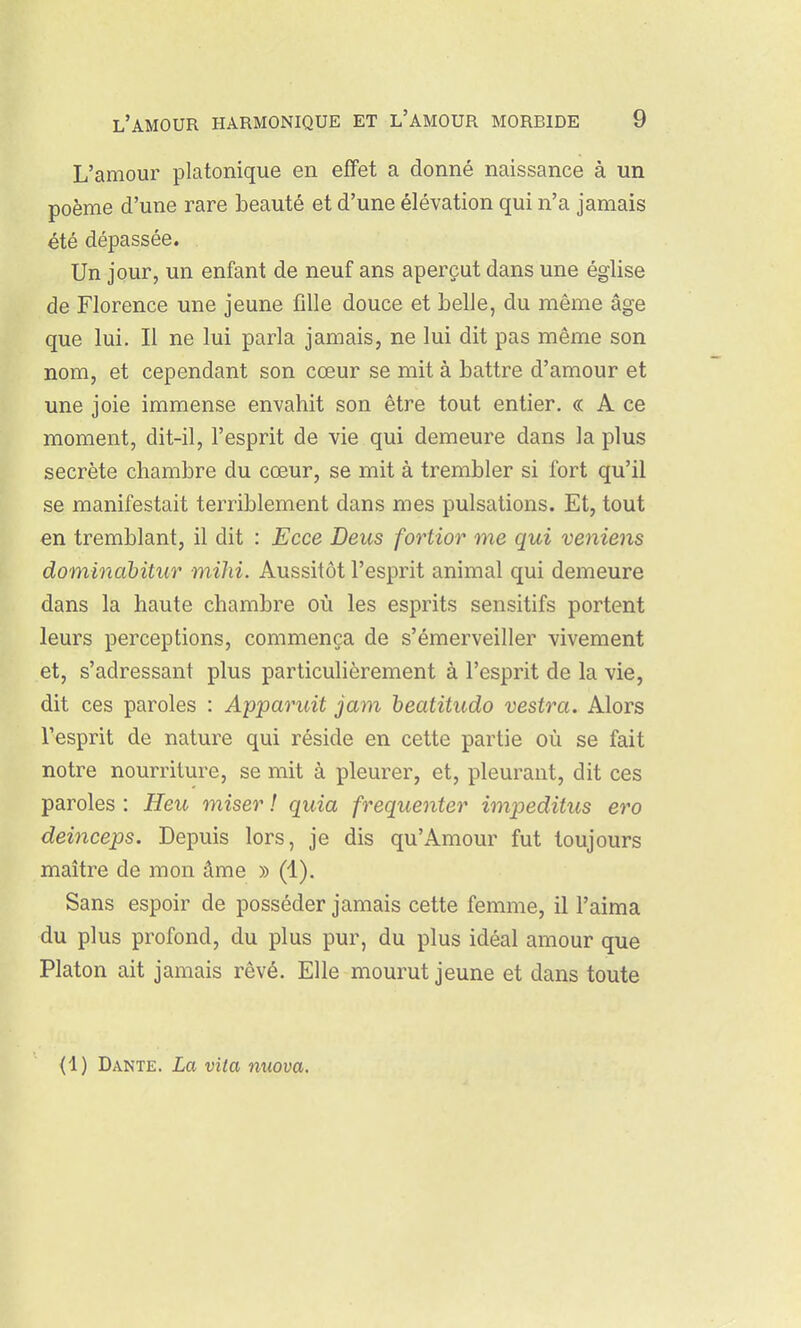 L'amour platonique en effet a donné naissance à un poème d'une rare beauté et d'une élévation qui n'a jamais été dépassée. Un jour, un enfant de neuf ans aperçut dans une église de Florence une jeune fille douce et belle, du même âge que lui. Il ne lui parla jamais, ne lui dit pas même son nom, et cependant son cœur se mit à battre d'amour et une joie immense envahit son être tout entier. « A ce moment, dit-il, l'esprit de vie qui demeure dans la plus secrète chambre du cœur, se mit à trembler si fort qu'il se manifestait terriblement dans mes pulsations. Et, tout en tremblant, il dit : Ecce Deus fortior me qui veniens dominahitur mihi. Aussitôt l'esprit animal qui demeure dans la haute chambre où les esprits sensitifs portent leurs perceptions, commença de s'émerveiller vivement et, s'adressant plus particulièrement à l'esprit de la vie, dit ces paroles : Apparuit jam heatitudo vestra. Alors l'esprit de nature qui réside en cette partie où se fait notre nourriture, se mit à pleurer, et, pleurant, dit ces paroles : Heu miser ! quia fréquenter impeditus ero deinceps. Depuis lors, je dis qu'Amour fut toujours maître de mon âme » (1). Sans espoir de posséder jamais cette femme, il l'aima du plus profond, du plus pur, du plus idéal amour que Platon ait jamais rêvé. Elle mourut jeune et dans toute (1) Dante. La vita nuova.