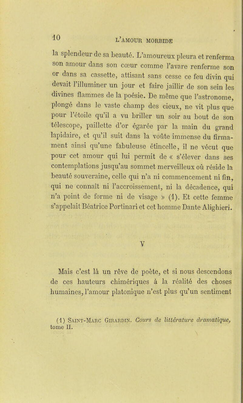 la splendeur de sa beauté. L'amoureux pleura et renferma son amour dans son cœur comme l'avare renferme son or dans sa cassette, attisant sans cesse ce feu divin qui devait l'illuminer un jour et faire jaillir de son sein les divines flammes de la poésie. De même que l'astronome, plongé dans le vaste champ des cieux, ne vit plus que pour l'étoile qu'il a vu briller un soir au bout de son télescope, paillette d'or égarée par la main du grand lapidaire, et qu'il suit dans la voûte immense du firma- ment ainsi qu'une fabuleuse étincelle, il ne vécut que pour cet amour qui lui permit de « s'élever dans ses contemplations jusqu'au sommet merveilleux où réside la beauté souveraine, celle qui n'a ni commencement ni fin, qui ne connaît ni l'accroissement, ni la décadence, qui n'a point de forme ni de visage •» (4). Et cette femme s'appelait Béatrice Portinari et cet homme Dante Alighieri. V Mais c'est là un rêve de poète, et si nous descendons de ces hauteurs chimériques à la réalité des choses humaines, l'amour platonique n'est plus qu'un sentiment (1) Saint-Marc Girardin. Cows de littérature dramatique,