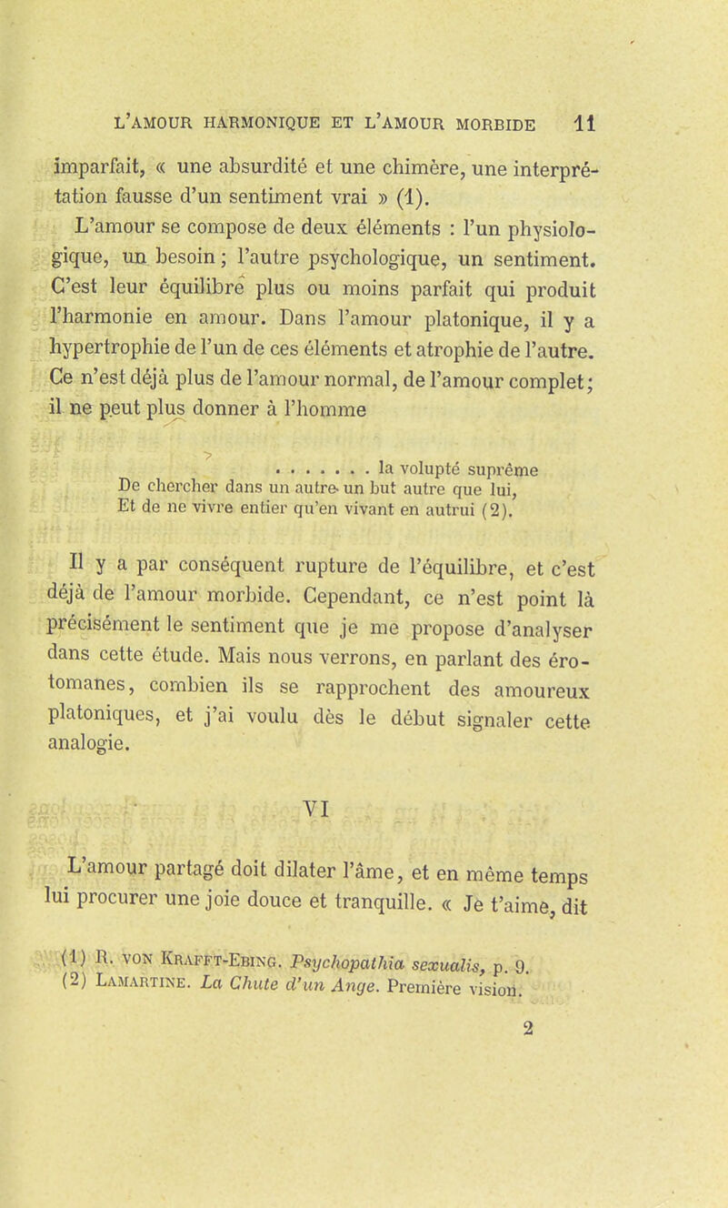 imparfait, « une absurdité et une chimère, une interpré- tation fausse d'un sentiment vrai » (1). L'amour se compose de deux éléments : l'un physiolo- gique, un besoin ; l'autre psychologique, un sentiment. C'est leur équilibre plus ou moins parfait qui produit l'harmonie en amour. Dans l'amour platonique, il y a hypertrophie de l'un de ces éléments et atrophie de l'autre. Ce n'est déjà plus de l'amour normal, de l'amour complet; il ne peut plus donner à l'homme la volupté suprême De chercher dans un autre- un but autre que lui, Et de ne vivre entier qu'en vivant en autrui (2). Il y a par conséquent rupture de l'équilibre, et c'est déjà de l'amour morbide. Cependant, ce n'est point là précisément le sentiment que je me propose d'analyser dans cette étude. Mais nous verrons, en parlant des éro- tomanes, combien ils se rapprochent des amoureux platoniques, et j'ai voulu dès le début signaler cette analogie. VI L'amour partagé doit dilater l'âme, et en même temps lui procurer une joie douce et tranquille. « Je t'aime, dit (1) R, VON KR.VFFT-EBING. Psychopathia sexualis, p. 0. (2) Lamartine. La Chute d'un Ange. Première vision. 2