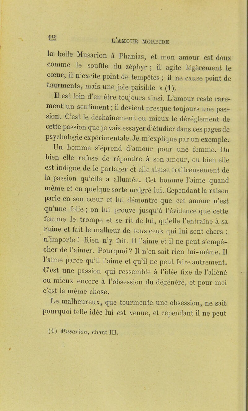 k. belle Musarion à Phanias, et mon amour est doux comme le souffle du zéphyr ; il agite légèrement le cœur, il n'excite point de tempêtes ; il ne cause point de tourments, mais une joie paisible » (1). II est loin d'en être toujours ainsi. L'amour reste rare- ment un sentiment ; il devient presque toujours une pas- sion. C'est le déchaînement ou mieux le dérèglement de cette passion que j e vais essayer d'étudier dans ces pages de psychologie expérimentale. Je m'explique par un exemple. Un homme s'éprend d'amour pour une femme. Ou bien elle refuse de répondre à son amour, ou bien elle est indigne de le partager et elle abuse traîtreusement de la passion qu'elle a allumée. Cet homme l'aime quand même et en quelque sorte malgré lui. Cependant la raison parle en son cœur et lui démontre que cet amour n'est qu'une folie ; on lui prouve jusqu'à l'évidence que cette femme le trompe et se rit de lui, qu'elle l'entraîne à sa ruine et fait le malheur de tous ceux qui lui sont chers : n'importe ! Rien n'y fait. Il l'aime et il ne peut s'empê- cher de l'aimer. Pourquoi ? 11 n'en sait rien lui-même. Il l'aime parce qu'il l'aime et qu'il ne peut faire autrement. C'est une passion qui ressemble à l'idée fixe de l'aliéné ou mieux encore à l'obsession du dégénéré, et pour moi c'est la même chose. Le malheureux, que tourmente une obsession, ne sait pourquoi telle idée lui est venue, et cependant il ne peut