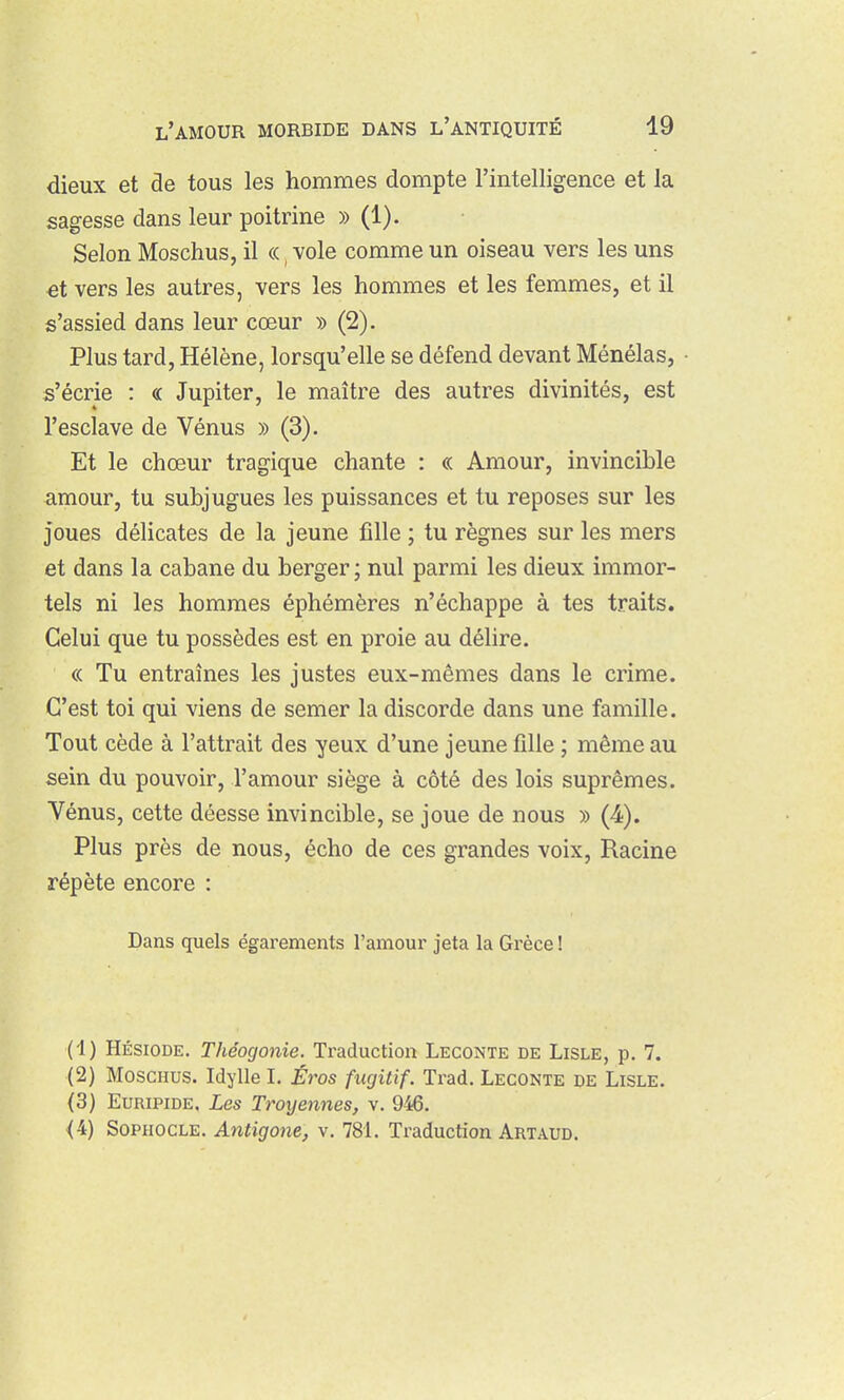 dieux et de tous les hommes dompte l'intelligence et la sagesse dans leur poitrine » (1). Selon Moschus, il «, vole comme un oiseau vers les uns €t vers les autres, vers les hommes et les femmes, et il s'assied dans leur cœur » (2). Plus tard, Hélène, lorsqu'elle se défend devant Ménélas, • s'écrie : « Jupiter, le maître des autres divinités, est l'esclave de Vénus » (3). Et le chœur tragique chante : « Amour, invincible amour, tu subjugues les puissances et tu reposes sur les Joues délicates de la jeune fille ; tu règnes sur les mers et dans la cabane du berger; nul parmi les dieux immor- tels ni les hommes éphémères n'échappe à tes traits. Celui que tu possèdes est en proie au délire. « Tu entraînes les justes eux-mêmes dans le crime. C'est toi qui viens de semer la discorde dans une famille. Tout cède à l'attrait des yeux d'une jeune fille ; même au sein du pouvoir, l'amour siège à côté des lois suprêmes. Vénus, cette déesse invincible, se joue de nous » (4). Plus près de nous, écho de ces grandes voix. Racine répète encore : Dans quels égarements l'amoui' jeta la Grèce ! (1) HÉSIODE. Théogonie, Traduction Leconte de Lisle, p. 7. (2) MoscHus. Idylle I. Éros fugitif. Trad. Leconte de Lisle. (3) Euripide. Les Troyennes, v. 946, <4) Sophocle. Antigone, v. 781. Traduction Artaud.