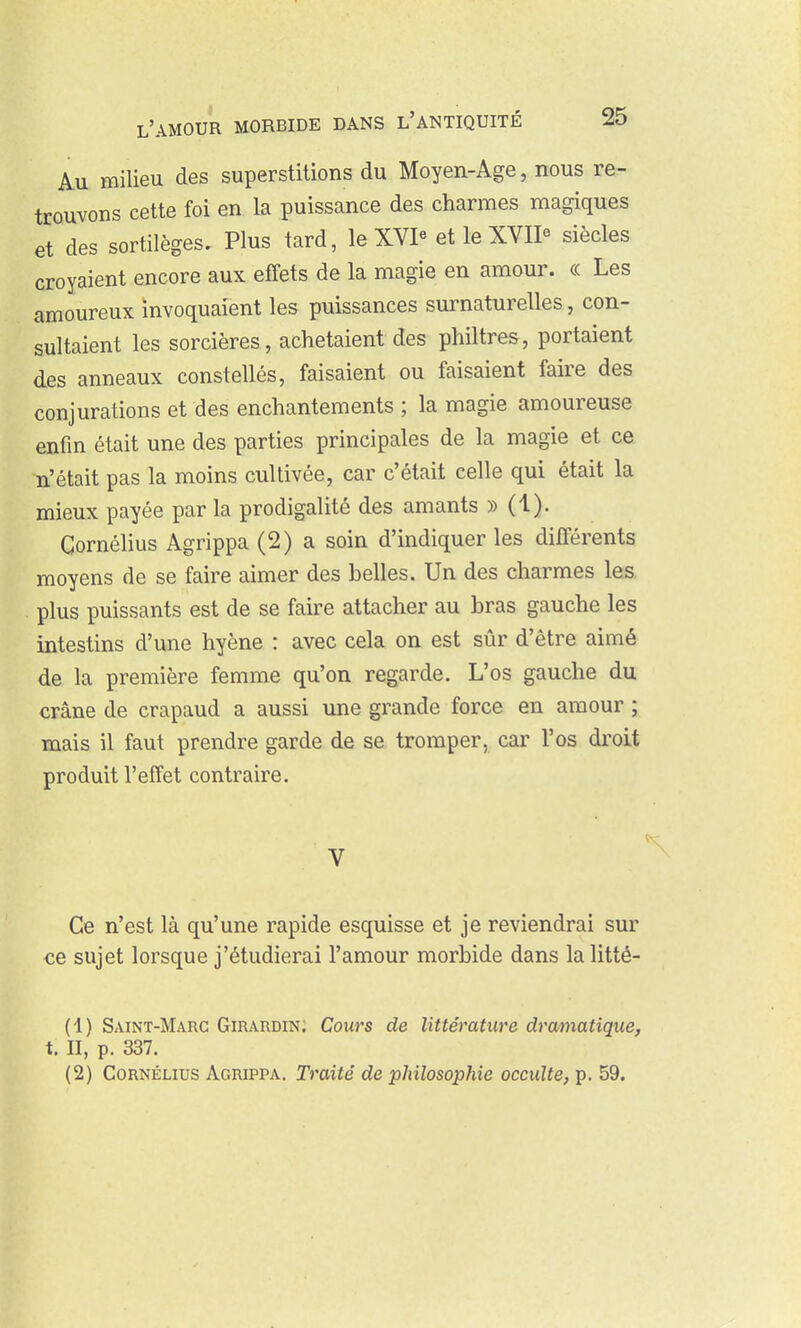 Au milieu des superstitions du Moyen-Age, nous re- trouvons cette foi en la puissance des charmes magiques et des sortilèges. Plus tard, le XVP et le XVIP siècles croyaient encore aux effets de la magie en amour. « Les amoureux invoquaient les puissances surnaturelles, con- sultaient les sorcières, achetaient des philtres, portaient des anneaux constellés, faisaient ou faisaient faire des conjurations et des enchantements ; la magie amoureuse enfin était une des parties principales de la magie et ce n'était pas la moins cultivée, car c'était celle qui était la mieux payée par la prodigalité des amants ))(!). Cornélius Agrippa (2) a soin d'indiquer les différents moyens de se faire aimer des belles. Un des charmes les, . plus puissants est de se faire attacher au bras gauche les intestins d'une hyène : avec cela on est sûr d'être aimé de la première femme qu'on regarde. L'os gauche du crâne de crapaud a aussi une grande force en amour ; mais il faut prendre garde de se tromper, car l'os droit produit l'effet contraire. Ce n'est là qu'une rapide esquisse et je reviendrai sur €6 sujet lorsque j'étudierai l'amour morbide dans lalitté- (1) Saint-Marc Giraudin; Cours de littérature dramatique, t. II, p. 337. (2) Cornélius Agrippa. Traité de philosophie occulte^ p. 59.