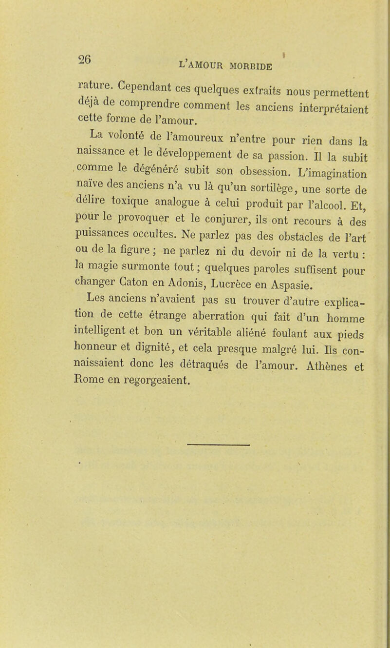 9fi > • L AMOUR MORBIDE rature. Cependant ces quelques extraits nous permettent déjà de comprendre comment les anciens interprétaient cette forme de l'amour. La volonté de l'amoureux n'entre pour rien dans la naissance et le développement de sa passion. Il la subit comme le dégénéré subit son obsession. L'imagination naïve des anciens n'a vu là qu'un sortilège, une sorte de délire toxique analogue à celui produit par l'alcool. Et, pour le provoquer et le conjurer, ils ont recours à des puissances occultes. Ne parlez pas des obstacles de l'art ou de la figure ; ne parlez ni du devoir ni de la vertu : la magie surmonte tout ; quelques paroles suffisent pour changer Caton en Adonis, Lucrèce en Aspasie. Les anciens n'avaient pas su trouver d'autre explica- tion de cette étrange aberration qui fait d'un homme intelligent et bon un véritable aliéné foulant aux pieds honneur et dignité, et cela presque malgré lui. Ils con- naissaient donc les détraqués de l'amour. Athènes et Rome en regorgeaient.