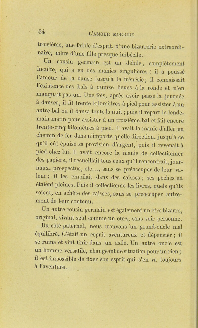 troisième, une faible d'esprit, d'une bizarrerie extraordi- naire, mère d'une fille presque imbécile. Un cousin germain est un débile, complètement inculte, qui a eu des manies singulières : il a poussé l'amour de la danse jusqu'à la frénésie ; il connaissait l'existence des bals à quinze lieues à la ronde et n'en manquait pas un. Une fois, après avoir passé la journée à danser, il fît trente kilomètres à pied pour assister à un autre bal où il dansa toute la nuit ; puis il repart le lende- main matin pour assister à un troisième bal et fait encore trente-cinq kilomètres à pied. Il avait la manie d'aller en chemin de fer dans n'importe quelle direction, jusqu'à ce qu'il eût épuisé sa provision d'argent, puis il revenait à pied chez lui. Il avait encore la manie de collectionner des papiers, il recueillait tous ceux qu'il rencontrait, jour- naux, prospectus, etc., sans se préoccuper de leur va- leur ; il les empilait dans des caisses ; ses poches en étaient pleines. Puis il collectionne les livres, quels qu'ils soient, en achète des caisses, sans se préoccuper autre- ment de leur contenu. Un autre cousin germain est également un être bizarre, original, vivant seul comme un ours, sans voir personne. Du côté paternel, nous trouvons 'un grand-oncle mal équilibré. C'était un esprit aventureux et dépensier ; il se ruina et vint finir dans un asile. Un autre oncle est un homme versatile, changeant de situation pour un rien ; il est impossible de fixer son esprit qui s'en va toujours à l'aventure.