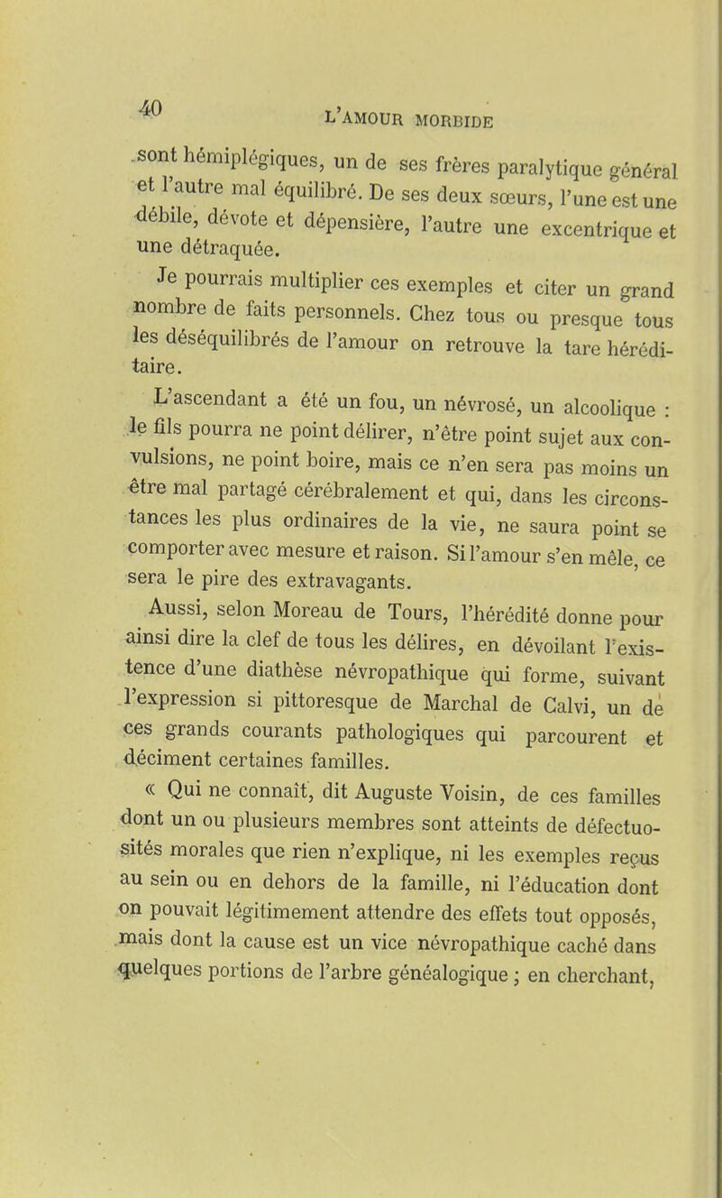 -sont hémiplégiques, un de ses frères paralytique général et l'autre mal équilibré. De ses deux sœurs, l'une est une <lébile, dévote et dépensière, l'autre une excentrique et une détraquée. Je pourrais multiplier ces exemples et citer un grand nombre de faits personnels. Chez tous ou presque tous les déséquilibrés de l'amour on retrouve la tare hérédi- taire. L'ascendant a été un fou, un névrosé, un alcoolique : le fils pourra ne point délirer, n'être point sujet aux con- vulsions, ne point boire, mais ce n'en sera pas moins un être mal partagé cérébralement et qui, dans les circons- tances les plus ordinaires de la vie, ne saura point se comporter avec mesure et raison. Si l'amour s'en mêle, ce sera le pire des extravagants. Aussi, selon Moreau de Tours, l'hérédité donne pour ainsi dire la clef de tous les délires, en dévoilant Texis- tence d'une diathèse névropathique qui forme, suivant l'expression si pittoresque de Marchai de Galvi, un dé ces grands courants pathologiques qui parcourent et déciment certaines familles. « Qui ne connaît, dit Auguste Voisin, de ces familles dont un ou plusieurs membres sont atteints de défectuo- sités morales que rien n'explique, ni les exemples reçus au sein ou en dehors de la famille, ni l'éducation dont on pouvait légitimement attendre des effets tout opposés, mais dont la cause est un vice névropathique caché dans quelques portions de l'arbre généalogique ; en cherchant,