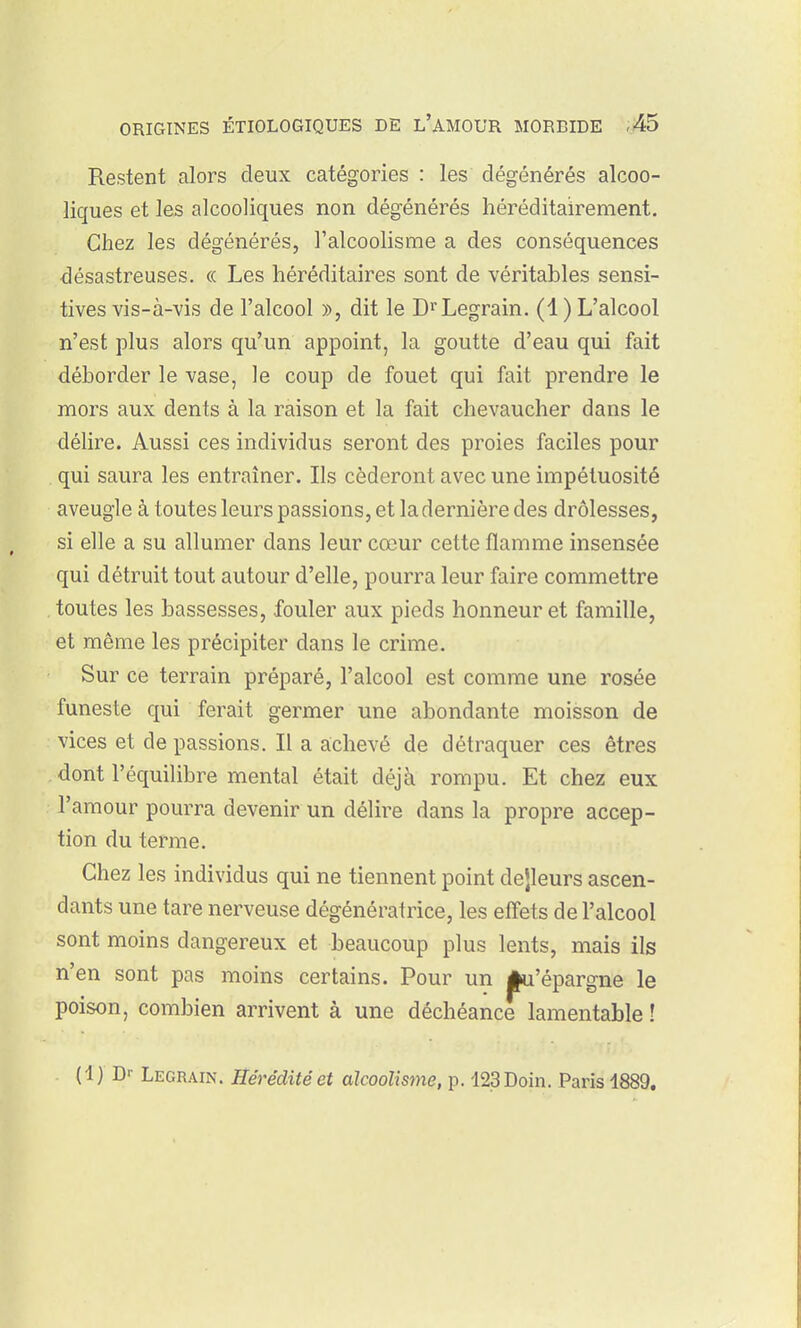 Restent alors deux catégories : les dégénérés alcoo- liques et les alcooliques non dégénérés héréditairement. Chez les dégénérés, l'alcoolisme a des conséquences désastreuses. « Les héréditaires sont de véritables sensi- tives vis-à-vis de l'alcool », dit le Di^Legrain. (1 ) L'alcool n'est plus alors qu'un appoint, la goutte d'eau qui fait déborder le vase, le coup de fouet qui fait prendre le mors aux dents à la raison et la fait chevaucher dans le délire. Aussi ces individus seront des proies faciles pour qui saura les entraîner. Ils céderont avec une impétuosité aveugle à toutes leurs passions, et la dernière des drôlesses, si elle a su allumer dans leur cœur cette flamme insensée qui détruit tout autour d'elle, pourra leur faire commettre toutes les bassesses, fouler aux pieds honneur et famille, et même les précipiter dans le crime. Sur ce terrain préparé, l'alcool est comme une rosée funeste qui ferait germer une abondante moisson de vices et de passions. Il a achevé de détraquer ces êtres dont l'équilibre mental était déjà rompu. Et chez eux l'amour pourra devenir un délire dans la propre accep- tion du terme. Chez les individus qui ne tiennent point dejleurs ascen- dants une tare nerveuse dégénératrice, les effets de l'alcool sont moins dangereux et beaucoup plus lents, mais ils n'en sont pas moins certains. Pour un j^'épargne le poison, combien arrivent à une déchéance lamentable ! (1) Dr Legrain. Hérédité et alcoolisme, p. 123Doin. Paris 1889.