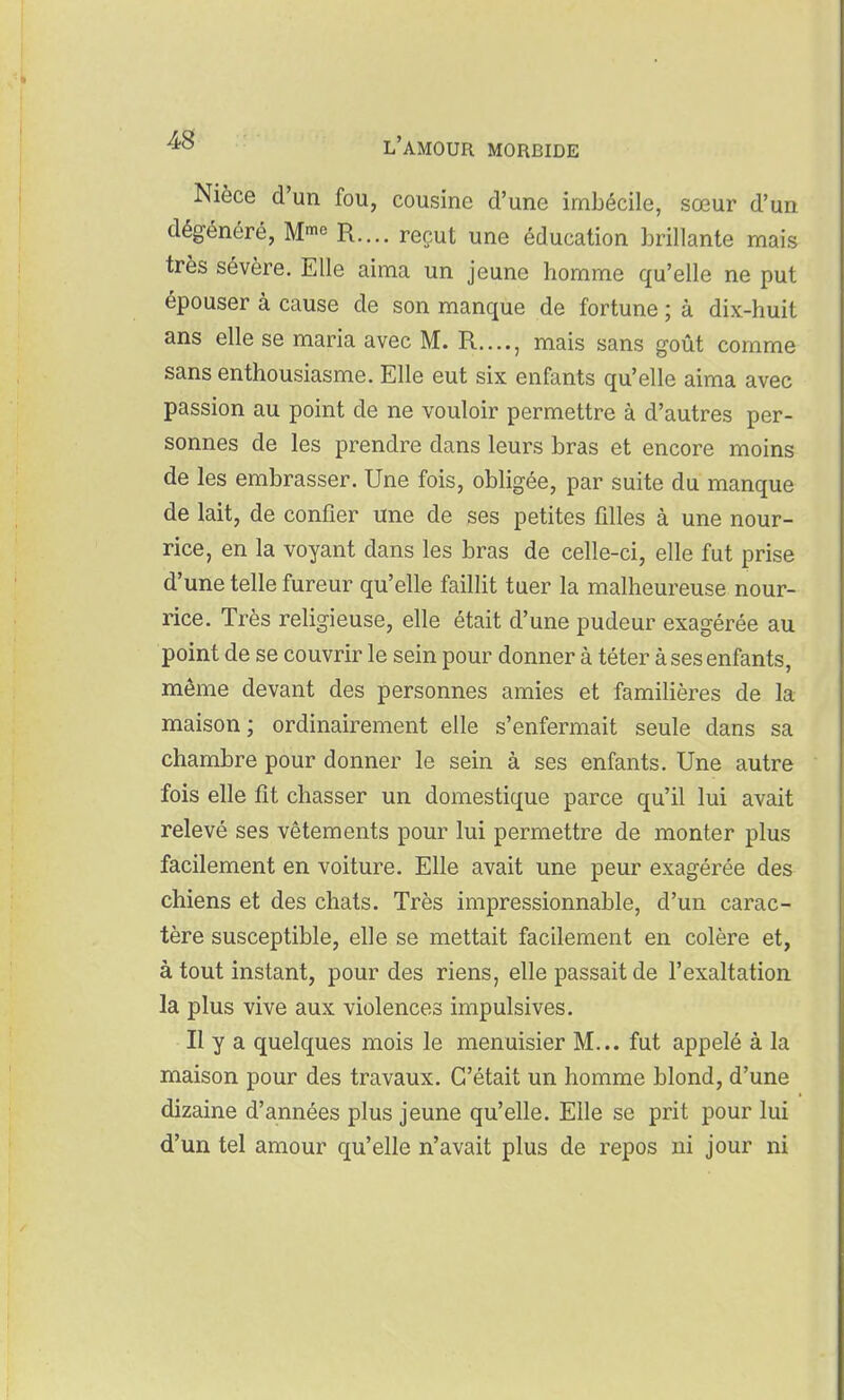 Nièce d'un fou, cousine d'une imbécile, sœur d'un dégénéré, M-^^ R.... reçut une éducation brillante mais très sévère. Elle aima un jeune homme qu'elle ne put épouser à cause de son manque de fortune ; à dix-huit ans elle se maria avec M. R...., mais sans goût comme sans enthousiasme. Elle eut six enfants qu'elle aima avec passion au point de ne vouloir permettre à d'autres per- sonnes de les prendre dans leurs bras et encore moins de les embrasser. Une fois, obligée, par suite du manque de lait, de confier une de ses petites filles à une nour- rice, en la voyant dans les bras de celle-ci, elle fut prise d'une telle fureur qu'elle faillit tuer la malheureuse nour- rice. Très religieuse, elle était d'une pudeur exagérée au point de se couvrir le sein pour donner à téter à ses enfants, même devant des personnes amies et familières de la maison; ordinairement elle s'enfermait seule dans sa chambre pour donner le sein à ses enfants. Une autre fois elle fit chasser un domestique parce qu'il lui avait relevé ses vêtements pour lui permettre de monter plus facilement en voiture. Elle avait une peur exagérée des chiens et des chats. Très impressionnable, d'un carac- tère susceptible, elle se mettait facilement en colère et, à tout instant, pour des riens, elle passait de l'exaltation la plus vive aux violences impulsives. Il y a quelques mois le menuisier M... fut appelé à la maison pour des travaux. C'était un homme blond, d'une dizaine d'années plus jeune qu'elle. Elle se prit pour lui d'un tel amour qu'elle n'avait plus de repos ni jour ni