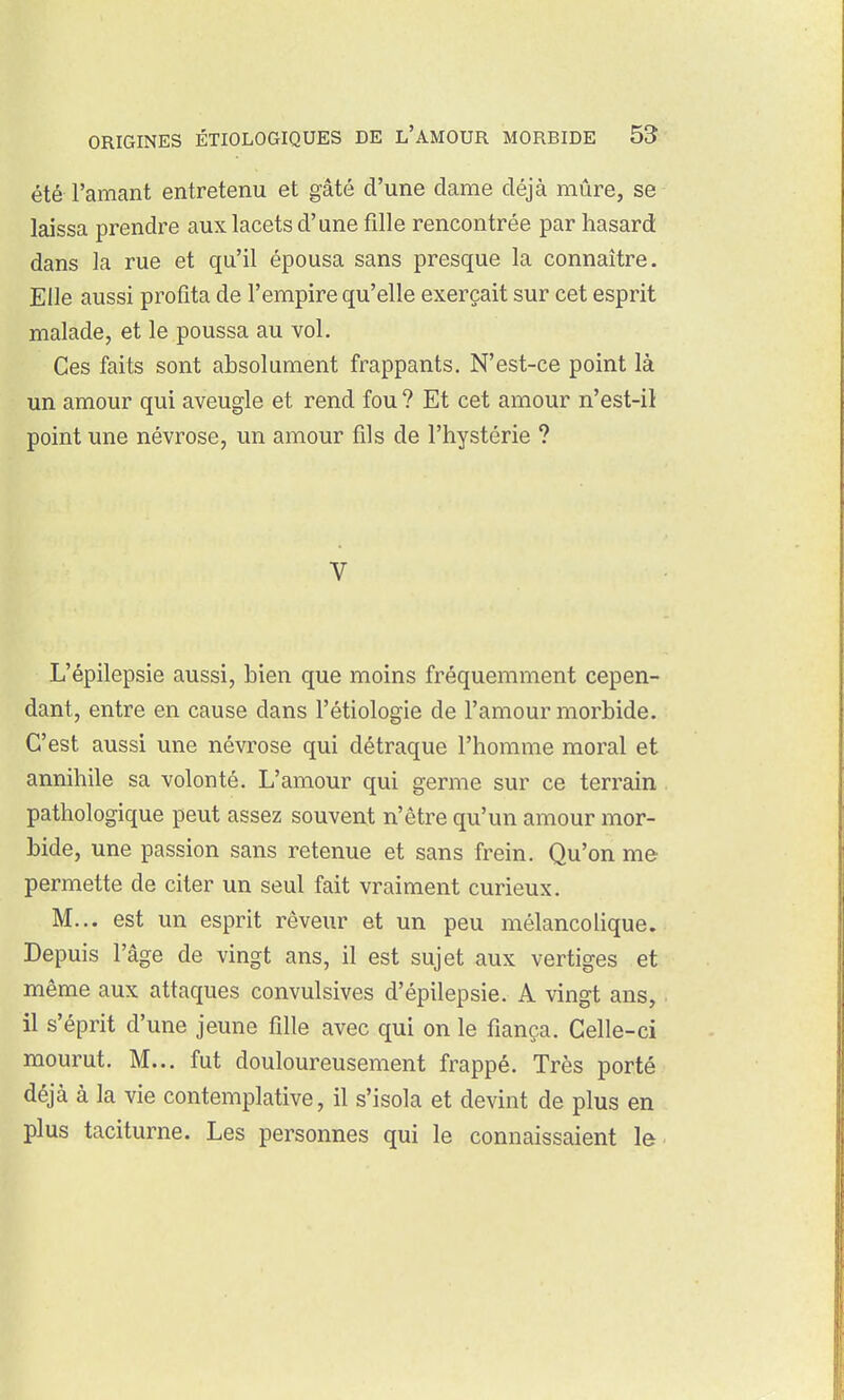 été l'amant entretenu et gâté d'une dame déjà mûre, se laissa prendre aux lacets d'une fille rencontrée par hasard dans la rue et qu'il épousa sans presque la connaître. Elle aussi profita de l'empire qu'elle exerçait sur cet esprit malade, et le poussa au vol. Ces faits sont absolument frappants. N'est-ce point là un amour qui aveugle et rend fou ? Et cet amour n'est-il point une névrose, un amour fils de l'hystérie ? V L'épilepsie aussi, bien que moins fréquemment cepen- dant, entre en cause dans l'étiologie de l'amour morbide. C'est aussi une névrose qui détraque l'homme moral et annihile sa volonté. L'amour qui germe sur ce terrain pathologique peut assez souvent n'être qu'un amour mor- bide, une passion sans retenue et sans frein. Qu'on me permette de citer un seul fait vraiment curieux. M... est un esprit rêveur et un peu mélancolique. Depuis l'âge de vingt ans, il est sujet aux vertiges et même aux attaques convulsives d'épilepsie. A vingt ans, il s'éprit d'une jeune fille avec qui on le fiança. Celle-ci mourut. M... fut douloureusement frappé. Très porté déjà à la vie contemplative, il s'isola et devint de plus en plus taciturne. Les personnes qui le connaissaient le