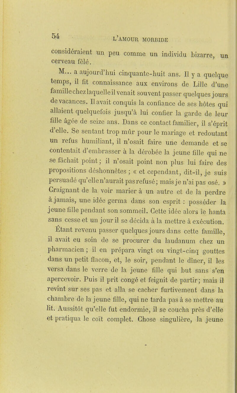 considéraient un peu comme un individu bizarre, un cerveau fêlé. M... a aujourd'hui cinquante-huit ans. Il y a quelque temps, il fit connaissance aux environs de Lille d'une famille chez laquelle il venait souvent passer quelques jours de vacances. Il avait conquis la confiance de ses hôtes qui allaient quelquefois jusqu'à lui confier la garde de leur fille âgée de seize ans. Dans ce contact familier, il s'éprit d'elle. Se sentant trop mûr pour le mariage et redoutant un refus humiliant, il n'osait faire une demande et se contentait d'embrasser à la dérobée la jeune fille qui ne se fâchait point; il n'osait point non plus lui faire des propositions déshonnêtes ; « et cependant, dit-il, je suis persuadé qu'elle n'aurait pas refusé; mais je n'ai pas osé. » Craignant de la voir marier à un autre et de la perdre à jamais, une idée germa dans son esprit : posséder la jeune fille pendant son sommeil. Cette idée alors le hanta sans cesse et un jour il se décida à la mettre à exécution. Étant revenu passer quelques jours dans cette famille, il avait eu soin de se procurer du laudanum chez un pharmacien ; il en prépara vingt ou vingt-cinq gouttes dans un petit flacon, et, le soir, pendant le dîner, il les versa dans le verre de la jeune fille qui but sans s'en apercevoir. Puis il prit congé et feignit de partir; mais il revint sur ses pas et alla se cacher furtivement dans la chambre de la jeune fille, qui ne tarda pas à se mettre au lit. Aussitôt qu'elle fut endormie, il se coucha près d'elle et pratiqua le coït complet. Chose singulière, la jeune