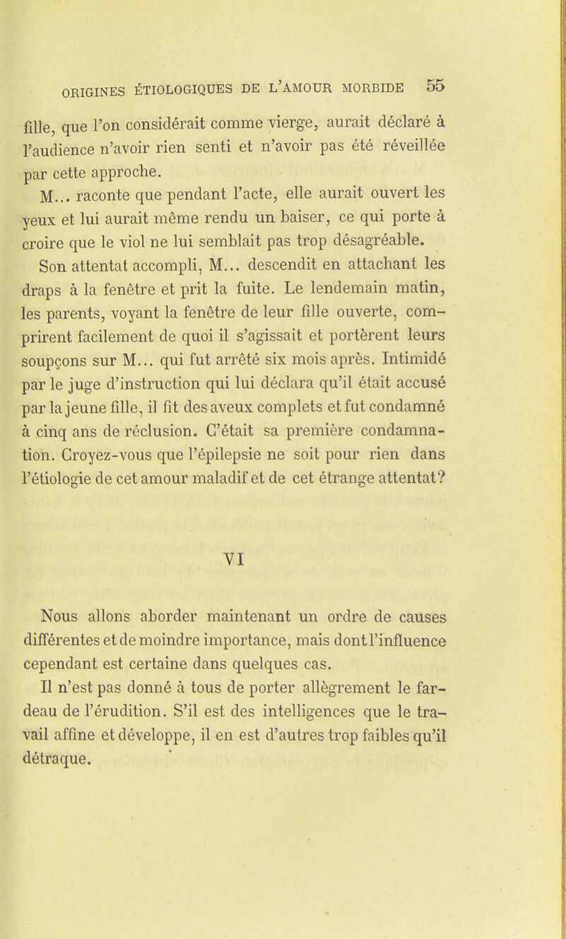 fille, que l'on considérait comme vierge, aurait déclaré à l'audience n'avoir rien senti et n'avoir pas été réveillée par cette approche. M... raconte que pendant l'acte, elle aurait ouvert les yeux et lui aurait même rendu un baiser, ce qui porte à croire que le viol ne lui semblait pas trop désagréable. Son attentat accompli, M... descendit en attachant les draps à la fenêtre et prit la fuite. Le lendemain matin, les parents, voyant la fenêtre de leur fille ouverte, com- prirent facilement de quoi il s'agissait et portèrent leurs soupçons sur M... qui fut arrêté six mois après. Intimidé par le juge d'instruction qui lui déclara qu'il était accusé par la jeune fille, il fit des aveux complets et fut condamné à cinq ans de réclusion. C'était sa première condamna- tion. Croyez-vous que l'épilepsie ne soit pour rien dans l'étiologie de cet amour maladif et de cet étrange attentat? VI Nous allons aborder maintenant un ordre de causes différentes et de moindre importance, mais dontl'influence cependant est certaine dans quelques cas. Il n'est pas donné à tous de porter allègrement le far- deau de l'érudition. S'il est des intelligences que le tra- vail affine et développe, il en est d'autres trop faibles qu'il détraque.