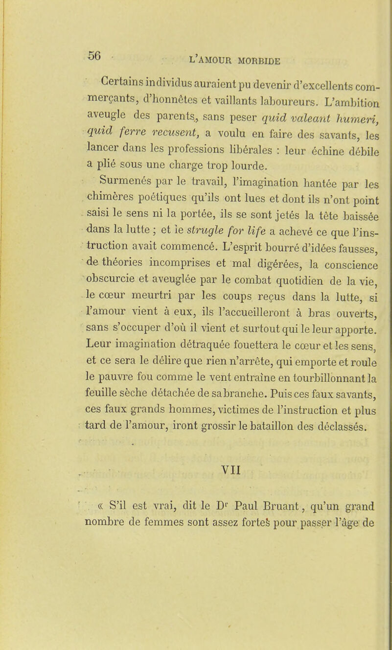 Certains individus auraient pu devenir d'excellents com- merçants, d'honnêtes et vaillants laboureurs. L'ambition aveugle des parents, sans peser quid valeant humeri, quid ferre récusent, a voulu en faire des savants, les lancer dans les professions libérales : leur échine débile a plié sous une charge trop lourde. Surmenés par le travail, l'imagination hantée par les chimères poétiques qu'ils ont lues et dont ils n'ont point saisi le sens ni la portée, ils se sont jetés la tête baissée dans la lutte ; et le strugle for life a achevé ce que l'ins- truction avait commencé. L'esprit bourré d'idées fausses, de théories incomprises et mal digérées, la conscience obscurcie et aveuglée par le combat quotidien de la vie, - le cœur meurtri par les coups reçus dans la lutte, si l'amour vient à eux, ils l'accueilleront à bras ouverts, sans s'occuper d'où il vient et surtout qui le leur apporte. Leur imagination détraquée fouettera le cœur et les sens, et ce sera le délire que rien n'arrête, qui emporte et roule le pauvre fou comme le vent entraîne en tourbillonnant la feuille sèche détachée de sabranehe. Puis ces faux savants, ces faux grands hommes, victimes de l'instruction et plus tard de l'amour, iront grossir le bataillon des déclassés. VII (( S'il est vrai, dit le D Paul Bruant, qu'un grand nombre de femmes sont assez forteè pour passer l'âge de