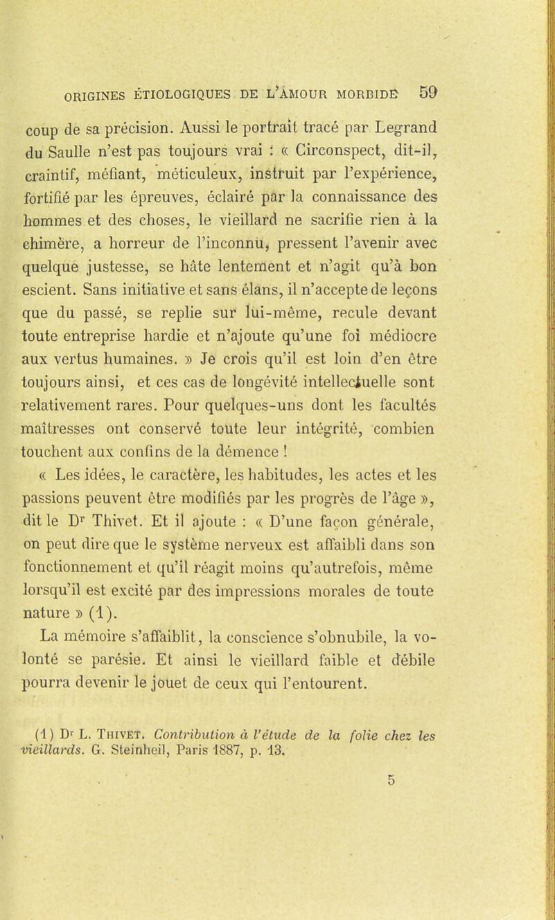 coup de sa précision. Aussi le portrait tracé par Legrand du Saulle n'est pas toujours vrai : « Circonspect, dit-il, craintif, méfiant, méticuleux, instruit par l'expérience, fortifié par les épreuves, éclairé par la connaissance des hommes et des choses, le vieillard ne sacrifie rien à la chimère, a horreur de l'inconnu, pressent l'avenir avec quelque justesse, se hâte lentement et n'agit qu'à bon escient. Sans initiative et sans élans, il n'accepte de leçons que du passé, se replie sur lui-même, recule devant toute entreprise hardie et n'ajoute qu'une foi médiocre aux vertus humaines. » Je crois qu'il est loin d'en être toujours ainsi, et ces cas de longévité intellectuelle sont relativement rares. Pour quelques-uns dont les facultés maîtresses ont conservé toute leur intégrité, combien touchent aux confins de la démence ! « Les idées, le caractère, les habitudes, les actes et les passions peuvent être modifiés par les progrès de l'âge », dit le D Thivet. Et il ajoute : « D'une façon générale, on peut dire que le système nerveux est affaibli dans son fonctionnement et qu'il réagit moins qu'autrefois, même lorsqu'il est excité par des impressions morales de toute nature » (1). La mémoire s'affaiblit, la conscience s'obnubile, la vo- lonté se parésie. Et ainsi le vieillard faible et débile pourra devenir le jouet de ceux qui l'entourent. (1 ) D- L. Thivet. Contribution à l'étude de la folie chez les vieillards. G. Steinhei), Paris 1887, p. 13. 5