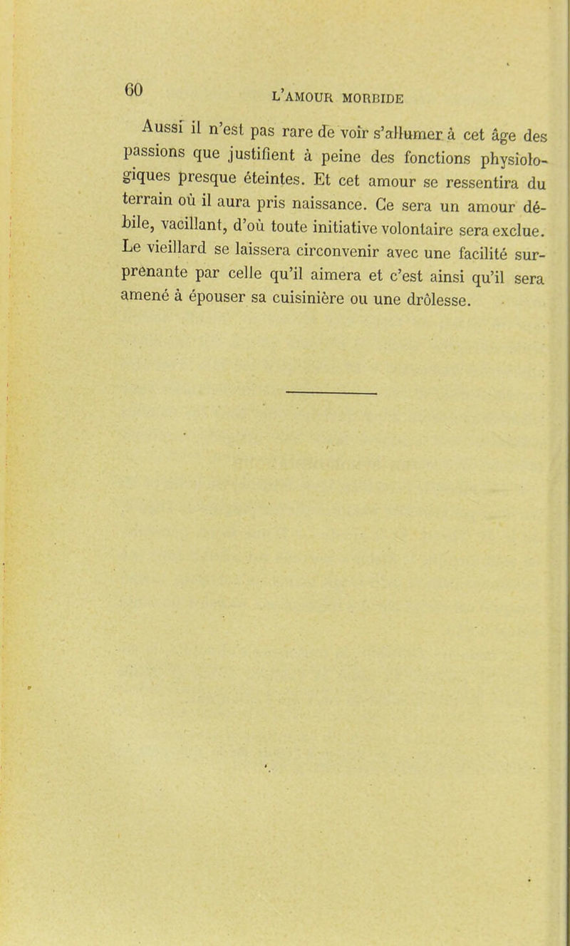 Aussi il n'est pas rare de voir s'aHumer à cet âge des passions que justifient à peine des fonctions physiolo- giques presque éteintes. Et cet amour se ressentira du terrain où il aura pris naissance. Ce sera un amour dé- bile, vacillant, d'où toute initiative volontaire sera exclue. Le vieillard se laissera circonvenir avec une facilité sur- prenante par celle qu'il aimera et c'est ainsi qu'il sera amené à épouser sa cuisinière ou une drôlesse.