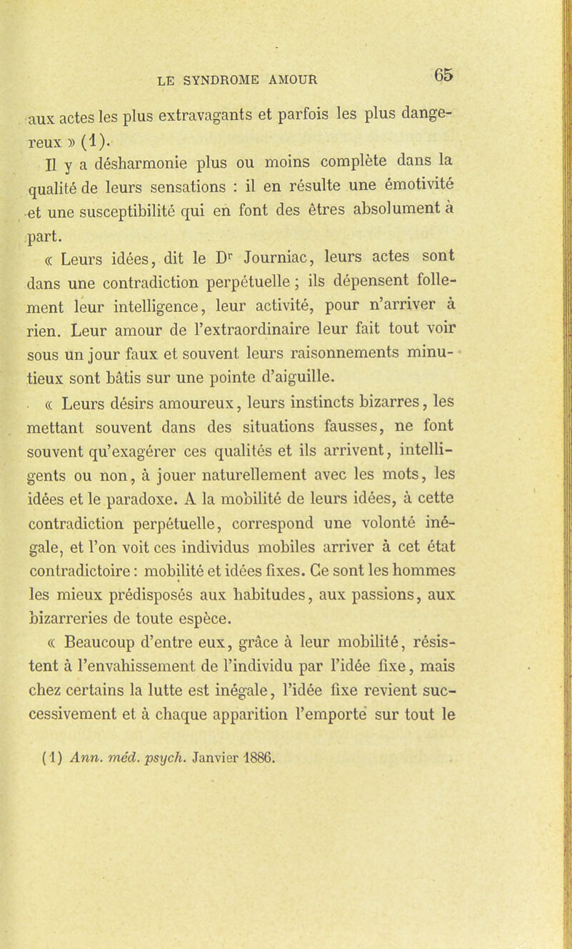 aux actes les plus extravagants et parfois les plus dange- reux » (1). n y a désharmonie plus ou moins complète dans la qualité de leurs sensations : il en résulte une émotivité et une susceptibilité qui en font des êtres absolument à part. (( Leurs idées, dit le Journiac, leurs actes sont dans une contradiction perpétuelle ; ils dépensent folle- ment leur intelligence, leur activité, pour n'arriver à rien. Leur amour de l'extraordinaire leur fait tout voir sous un jour faux et souvent leurs raisonnements minu- • tieux sont bâtis sur une pointe d'aiguille. « Leurs désirs amoureux, leurs instincts bizarres, les mettant souvent dans des situations fausses, ne font souvent qu'exagérer ces qualités et ils arrivent, intelli- gents ou non, à jouer naturellement avec les mots, les idées et le paradoxe. A la mobilité de leurs idées, à cette contradiction perpétuelle, correspond une volonté iné- gale, et l'on voit ces individus mobiles arriver à cet état contradictoire : mobilité et idées fixes. Ce sont les hommes les mieux prédisposés aux habitudes, aux passions, aux bizarreries de toute espèce. ce Beaucoup d'entre eux, grâce à leur mobilité, résis- tent à l'envahissement de l'individu par l'idée fixe, mais chez certains la lutte est inégale, l'idée fixe revient suc- cessivement et à chaque apparition l'emporté sur tout le (1) Ann. méd. psych. Janvier 1886.