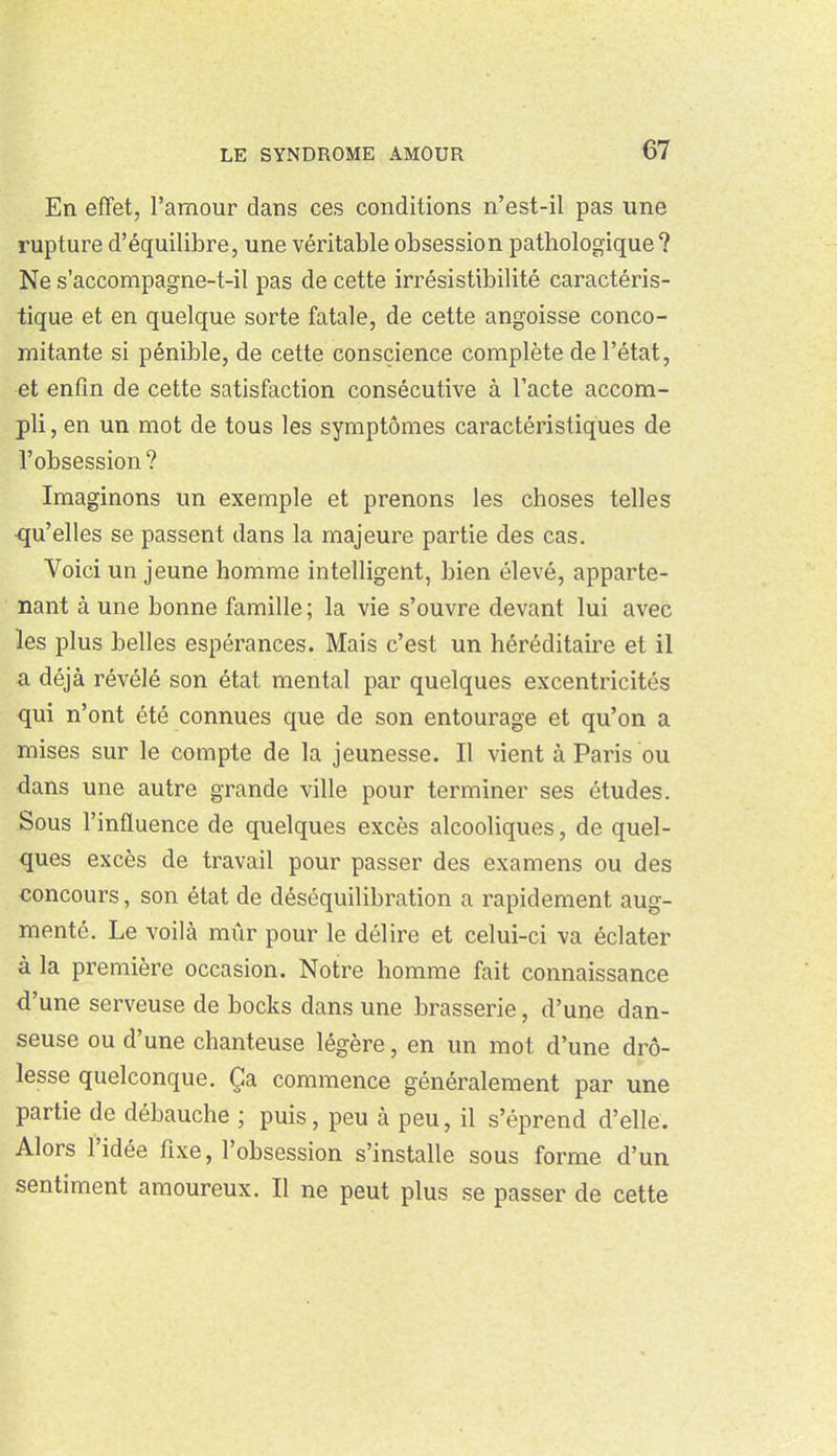 En effet, l'amour dans ces conditions n'est-il pas une rupture d'équilibre, une véritable obsession pathologique? Ne s'accompagne-t-il pas de cette irrésistibilité caractéris- tique et en quelque sorte fatale, de cette angoisse conco- mitante si pénible, de cette conscience complète de l'état, et enfin de cette satisfaction consécutive à l'acte accom- pli , en un mot de tous les symptômes caractéristiques de l'obsession? Imaginons un exemple et prenons les choses telles ■qu'elles se passent dans la majeure partie des cas. Voici un jeune homme intelligent, bien élevé, apparte- nant à une bonne famille ; la vie s'ouvre devant lui avec les plus belles espérances. Mais c'est un héréditaire et il a déjà révélé son état mental par quelques excentricités qui n'ont été connues que de son entourage et qu'on a mises sur le compte de la jeunesse. Il vient à Paris ou dans une autre grande ville pour terminer ses études. Sous l'influence de quelques excès alcooliques, de quel- ques excès de travail pour passer des examens ou des concours, son état de déséquilibration a rapidement aug- menté. Le voilà mûr pour le délire et celui-ci va éclater à la première occasion. Notre homme fait connaissance d'une serveuse de bocks dans une brasserie, d'une dan- seuse ou d'une chanteuse légère, en un mot d'une drô- lesse quelconque. Ça commence généralement par une partie de débauche ; puis, peu à peu, il s'éprend d'elle. Alors l'idée fixe, l'obsession s'installe sous forme d'un sentiment amoureux. Il ne peut plus se passer de cette