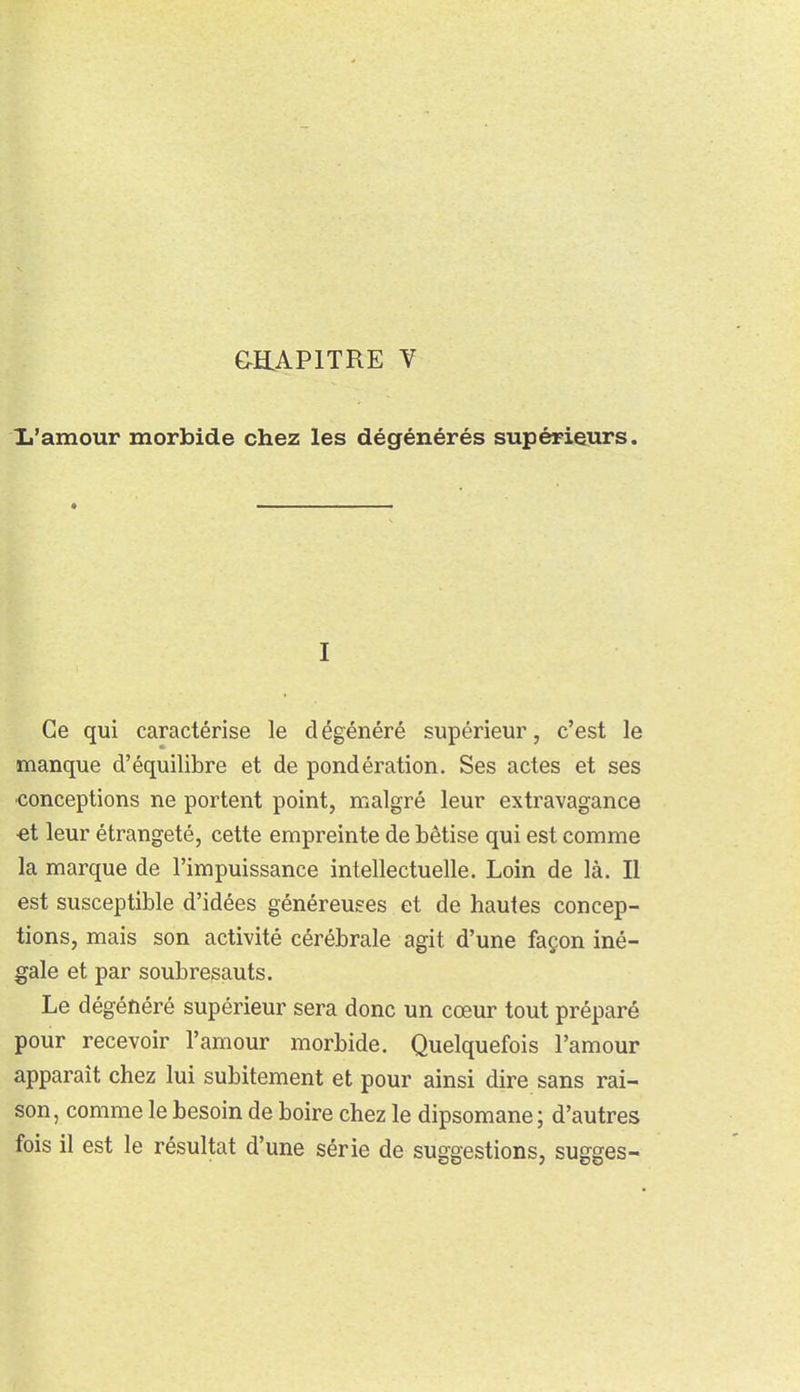 Ij'amour morbide chez les dégénérés supérieurs. I Ce qui caractérise le dégénéré supérieur, c'est le manque d'équilibre et de pondération. Ses actes et ses ■conceptions ne portent point, malgré leur extravagance €t leur étrangeté, cette empreinte de bêtise qui est comme la marque de l'impuissance intellectuelle. Loin de là. Il est susceptible d'idées généreuses et de hautes concep- tions, mais son activité cérébrale agit d'une façon iné- gale et par soubresauts. Le dégénéré supérieur sera donc un cœur tout préparé pour recevoir l'amour morbide. Quelquefois l'amour apparaît chez lui subitement et pour ainsi dire sans rai- son, comme le besoin de boire chez le dipsomane; d'autres fois il est le résultat d'une série de suggestions, sugges-