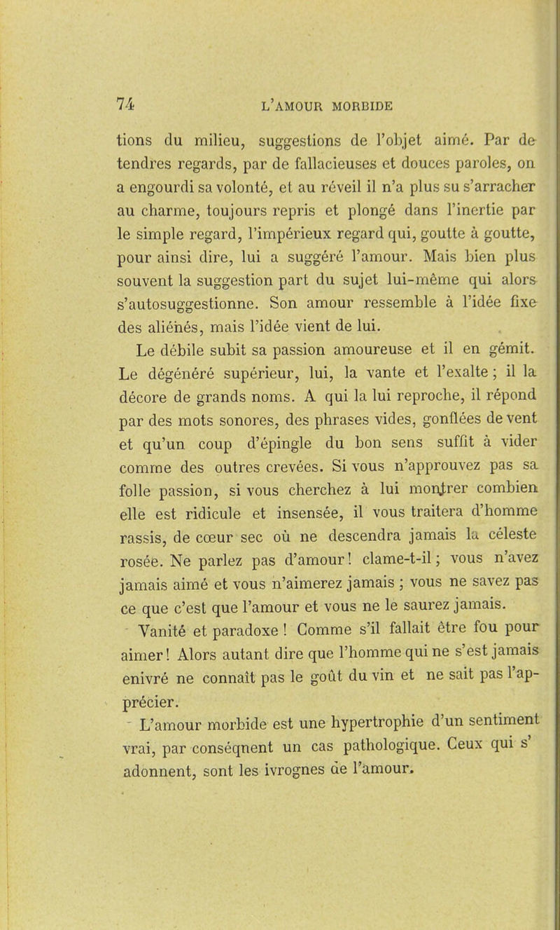 tions du milieu, suggestions de l'objet aimé. Par de tendres regards, par de fallacieuses et douces paroles, on a engourdi sa volonté, et au réveil il n'a plus su s'arracher au charme, toujours repris et plongé dans l'inertie par le simple regard, l'impérieux regard qui, goutte à goutte, pour ainsi dire, lui a suggéré l'amour. Mais bien plus souvent la suggestion part du sujet lui-même qui alors s'autosuggestionne. Son amour ressemble à l'idée fixe des aliénés, mais l'idée vient de lui. Le débile subit sa passion amoureuse et il en gémit. Le dégénéré supérieur, lui, la vante et l'exalte ; il la décore de grands noms. A qui la lui reproche, il répond par des mots sonores, des phrases vides, gonflées de vent et qu'un coup d'épingle du bon sens suffit à vider comme des outres crevées. Si vous n'approuvez pas sa folle passion, si vous cherchez à lui montrer combien elle est ridicule et insensée, il vous traitera d'homme rassis, de cœur sec où ne descendra jamais la céleste rosée. Ne parlez pas d'amour! clame-t-il; vous n'avez jamais aimé et vous n'aimerez jamais ; vous ne savez pas ce que c'est que l'amour et vous ne le saurez jamais. Vanité et paradoxe ! Gomme s'il fallait être fou pour aimer! Alors autant dire que l'homme qui ne s'est jamais enivré ne connaît pas le goût du vin et ne sait pas l'ap- précier. - L'amour morbide est une hypertrophie d'un sentiment vrai, par conséquent un cas pathologique. Ceux qui s' adonnent, sont les ivrognes de l'amour.