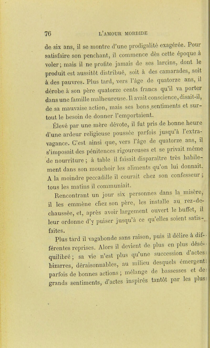 de six ans, il se montre d'une prodigalité exagérée. Pour satisfaire son penchant, il commence dès cette époque à voler; mais il ne profite jamais de ses larcins, dont le produit est aussitôt distribué, soit à des camarades, soit à des pauvres. Plus tard, vers l'âge de quatorze ans, il dérobe à son père quatorze cents francs qu'il va porter dans une famille malheureuse. Il avait conscience, disait-il, de sa mauvaise action, mais ses bons sentiments et sur- tout le besoin de donner l'emportaient. Élevé par une mère dévote, il fut pris de bonne heure d'une ardeur religieuse poussée parfois jusqu'à l'extra- vagance. C'est ainsi que, vers l'âge de quatorze ans, il s'imposait des pénitences rigoureuses et se privait même de nourriture ; à table il faisait disparaître très habile- ment dans son mouchoir les aliments qu'on lui donnait. A la moindre peccadille il courait chez son confesseur ; tous les matins il communiait. Rencontrant un jour six personnes dans la misère, il les emmène chez son père, les installe au rez-de- chaussée, et, après avoir largement ouvert le buffet, il leur ordonne d'y puiser jusqu'à ce qu'elles soient satis-, fâitfî s • Plus tard il vagabonde sans raison, puis il délire à dif- férentes reprises. Alors il devient de plus en plus désé- quilibré ; sa vie n'est plus qu'une succession d'actes bizarres, déraisonnables, au milieu desquels émergent parfois de bonnes actions ; mélange de bassesses et de grands sentiments, d'actes inspirés tantôt par les plus