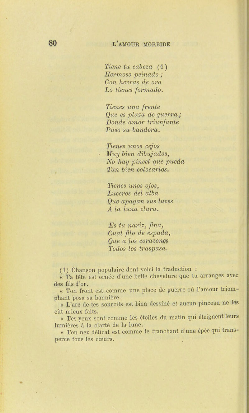 Tiene tu cabeza (1) Hermoso peinado ; Con hevras de oro Lo tienes formado. Tienes una (rente Que es plaza de guerra ; Bonde amor triunfante Puso SIC bandera. Tienes unos cejos Muy bien dibujados, No hay pincel que pueda Tan bien colocarlos. Tienes unos ojos, Luceros del alba Que apagan sus luces A la luna clara. Es tu nariz, fina, Cual fîlo de espada, Que a los corazones Todos los traspasa. (1) Chanson populaire dont voici la traduction : « Ta tête est ornée d'une belle chevelure que tu arranges avec des fils d'or. « Ton front est coinme une place de guerre où l'amour triom- phant posa sa bannière. « L'arc de tes sourcils est bien dessiné et aucun pinceau ne les eût mieux faits. « Tes yeux sont comme les étoiles du matin qui éteignent leurs lumières à la clarté de la lune. « Ton nez délicat est comme le tranchant d'une épée qui trans- perce tous les cœurs.