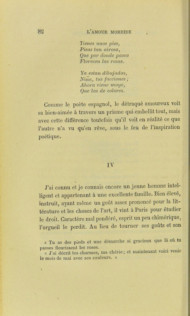 lienes unos pies, Pisas tan aïrosa, Que por donde pasas Florecen las rosas. » Ya estan dibujadas, Nina, tus facciones ; Ahora viene mayo. Que las de colores. Gomme le poète espagnol, le détraqué amoureux voit sa bien-aimée à travers un prisme qui embellit tout, mais avec cette différence toutefois qu'il voit en réalité ce que l'autre n'a vu qu'en rêve, sous le feu de l'inspiration poétique. IV J'ai connu et je connais encore un jeune homme intel- ligent et appartenant à une excellente famille. Bien élevé, instruit, ayant même un goût assez prononcé pour la lit- térature et les choses de l'art, il vint à Paris pour étudier le droit. Caractère mal pondéré, esprit un peu chimérique, l'orgueil le perdit. Au lieu de tourner ses goûts et son « Tu as des pieds et une démarche si gracieux que là où tu passes fleurissent les roses. . . « J'ai décrit tes charmes, ma chérie ; et maintenant voici venir le mois de mai avec ses couleurs. »