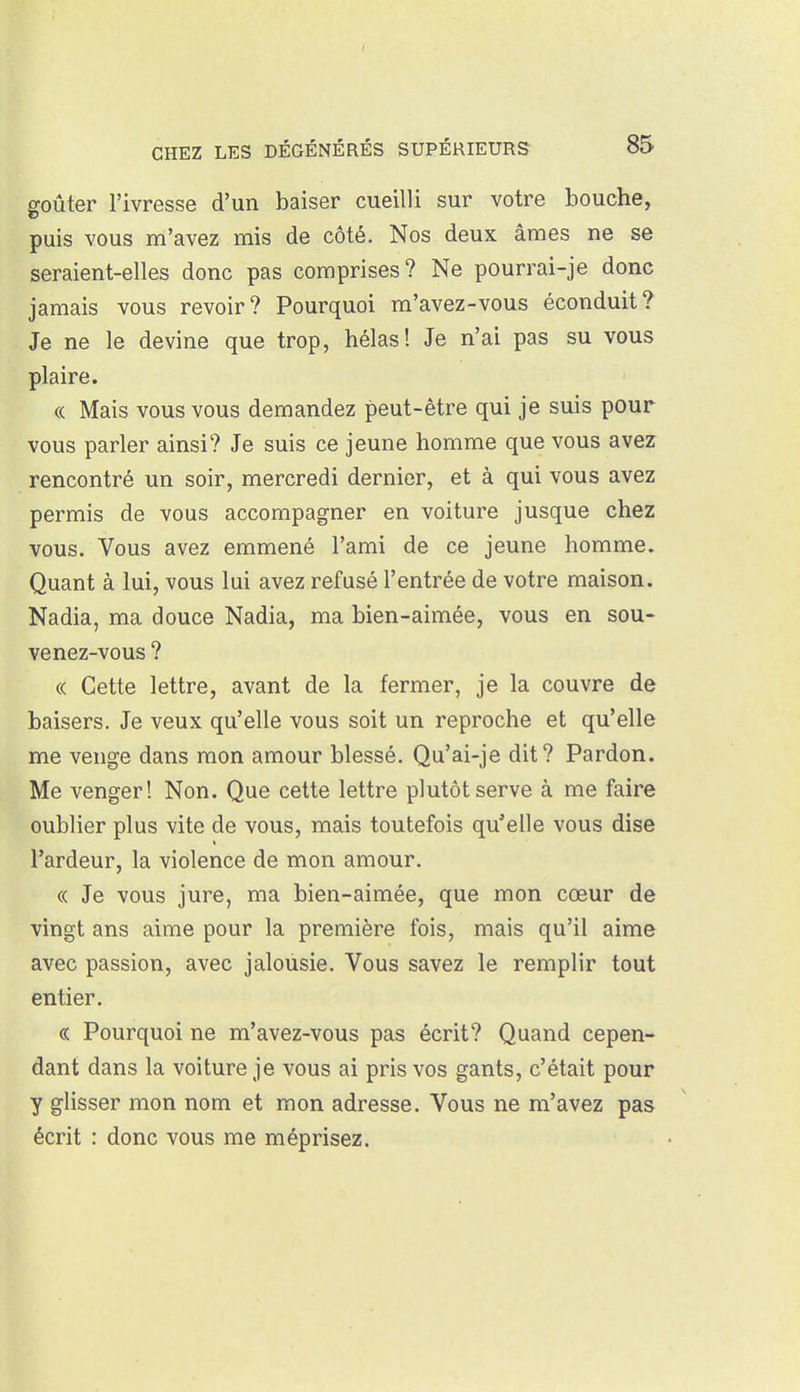 goûter l'ivresse d'un baiser cueilli sur votre bouche, puis vous m'avez mis de côté. Nos deux âmes ne se seraient-elles donc pas comprises? Ne pourrai-je donc jamais vous revoir? Pourquoi m'avez-vous éconduit? Je ne le devine que trop, hélas! Je n'ai pas su vous plaire. « Mais vous vous demandez peut-être qui je suis pour vous parler ainsi? Je suis ce jeune homme que vous avez rencontré un soir, mercredi dernier, et à qui vous avez permis de vous accompagner en voiture jusque chez vous. Vous avez emmené l'ami de ce jeune homme. Quant à lui, vous lui avez refusé l'entrée de votre maison. Nadia, ma douce Nadia, ma bien-aimée, vous en sou- venez-vous ? « Cette lettre, avant de la fermer, je la couvre de baisers. Je veux qu'elle vous soit un reproche et qu'elle me venge dans mon amour blessé. Qu'ai-je dit? Pardon. Me venger! Non. Que cette lettre plutôt serve à me faire oublier plus vite de vous, mais toutefois qu'elle vous dise l'ardeur, la violence de mon amour. « Je vous jure, ma bien-aimée, que mon cœur de vingt ans aime pour la première fois, mais qu'il aime avec passion, avec jalousie. Vous savez le remplir tout entier. « Pourquoi ne m'avez-vous pas écrit? Quand cepen- dant dans la voiture je vous ai pris vos gants, c'était pour y glisser mon nom et mon adresse. Vous ne m'avez pas écrit : donc vous me méprisez.