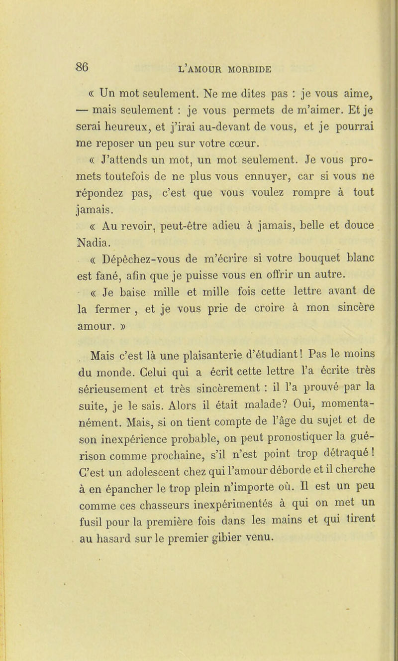 « Un mot seulement. Ne me dites pas : je vous aime, — mais seulement : je vous permets de m'aimer. Et je serai heureux, et j'irai au-devant de vous, et je pourrai me reposer un peu sur votre cœur. « J'attends un mot, un mot seulement. Je vous pro- mets toutefois de ne plus vous ennuyer, car si vous ne répondez pas, c'est que vous voulez rompre à tout jamais. « Au revoir, peut-être adieu à jamais, belle et douce Nadia. « Dépêchez-vous de m'écrire si votre bouquet blanc est fané, afin que je puisse vous en offrir un autre. « Je baise mille et mille fois cette lettre avant de la fermer , et je vous prie de croire à mon sincère amour, » Mais c'est là une plaisanterie d'étudiant ! Pas le moins du monde. Celui qui a écrit cette lettre l'a écrite très sérieusement et très sincèrement : il l'a prouvé par la suite, je le sais. Alors il était malade? Oui, momenta- nément. Mais, si on tient compte de l'âge du sujet et de son inexpérience probable, on peut pronostiquer la gué- rison comme prochaine, s'il n'est point trop détraqué ! C'est un adolescent chez qui l'amour déborde et il cherche à en épancher le trop plein n'importe où. Il est un peu comme ces chasseurs inexpérimentés à qui on met un fusil pour la première fois dans les mains et qui tirent au hasard sur le premier gibier venu.