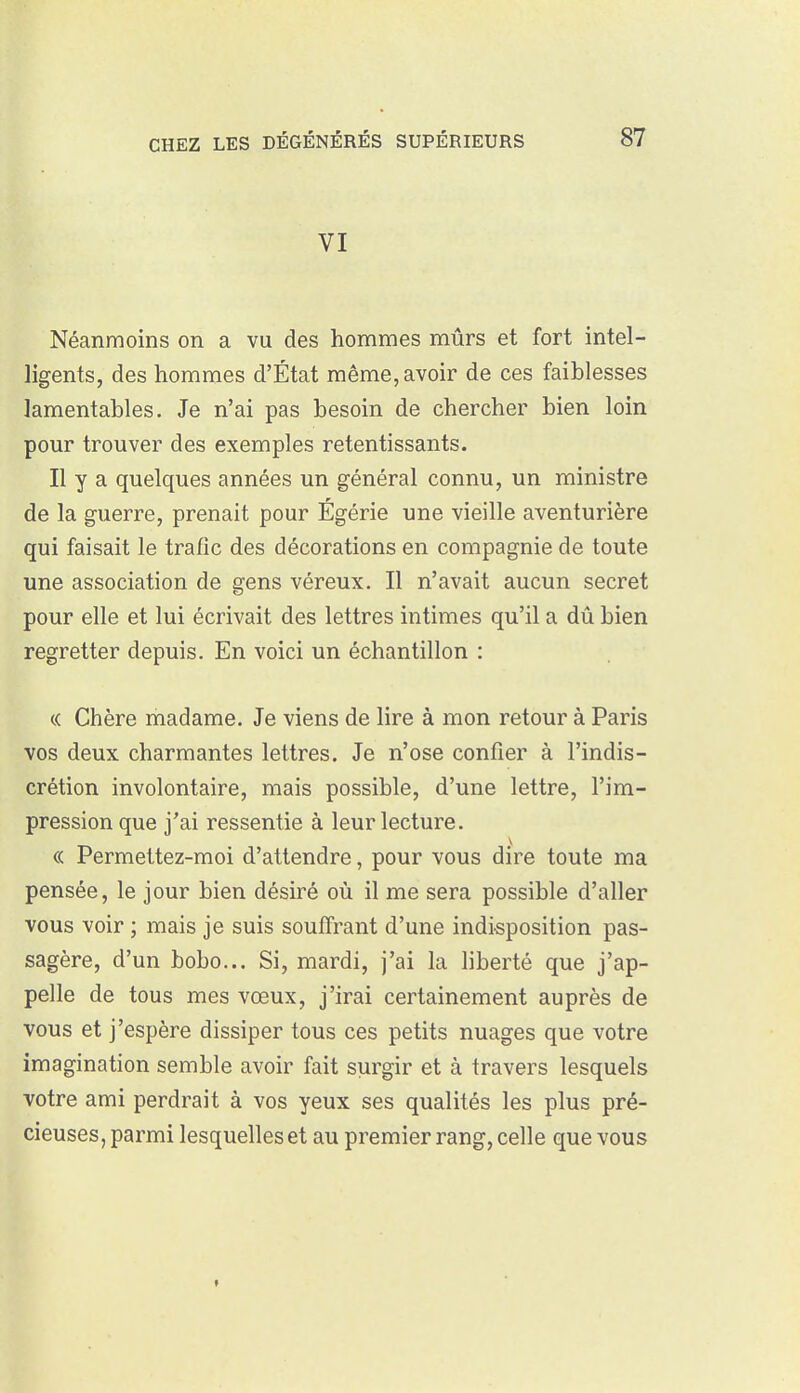 VI Néanmoins on a vu des hommes mûrs et fort intel- ligents, des hommes d'État même, avoir de ces faiblesses lamentables. Je n'ai pas besoin de chercher bien loin pour trouver des exemples retentissants. Il y a quelques années un général connu, un ministre de la guerre, prenait pour Égérie une vieille aventurière qui faisait le trafic des décorations en compagnie de toute une association de gens véreux. Il n'avait aucun secret pour elle et lui écrivait des lettres intimes qu'il a dû bien regretter depuis. En voici un échantillon : « Chère madame. Je viens de lire à mon retour à Paris vos deux charmantes lettres. Je n'ose confier à l'indis- crétion involontaire, mais possible, d'une lettre, l'im- pression que j'ai ressentie à leur lecture. (( Permettez-moi d'attendre, pour vous dire toute ma pensée, le jour bien désiré où il me sera possible d'aller vous voir ; mais je suis souffrant d'une indisposition pas- sagère, d'un bobo... Si, mardi, j'ai la liberté que j'ap- pelle de tous mes vœux, j'irai certainement auprès de vous et j'espère dissiper tous ces petits nuages que votre imagination semble avoir fait surgir et à travers lesquels votre ami perdrait à vos yeux ses qualités les plus pré- cieuses, parmi lesquelles et au premier rang, celle que vous